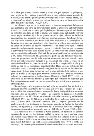 LA REVOLUCIÓN CULTURAL

323

de África, por el otro (Goody, 1990, p. xvn). Así, por ejemplo, la poligamia,
que, según se dice, estaba o había llegado a estar prácticamente ausente de
Eurasia, salvo entre algunos grupos privilegiados y en el mundo árabe, floreció en África, donde se dice que más de la cuarta parte de los matrimonios
eran polígamos (Goody, 1990, p. 379).
No obstante, a pesar de las variaciones, la inmensa mayoría de la humanidad compartía una serie de características, como la existencia del matrimonio
formal con relaciones sexuales privilegiadas para los cónyuges (el «adulterio»
se considera una falta en todo el mundo), la superioridad del marido sobre la
mujer («patriarcalismo») y de los padres sobre los hijos, además de la de las
generaciones más ancianas sobre las más jóvenes, unidades familiares formadas por varios miembros, etc. Fuese cual fuese el alcance y la complejidad de
la red de relaciones de parentesco y los derechos y obligaciones mutuos que
se daban en su seno, el núcleo fundamental —la pareja con hijos— estaba
presente en alguna parte, aunque el grupo o conjunto familiar que cooperase
o conviviese con ellos fuera mucho mayor. La idea de que la familia nuclear,
que se convirtió en el patrón básico de la sociedad occidental en los siglos xix
y xx, había evolucionado de algún modo a partir de una familia y unas unidades de parentesco mucho más amplias, como un elemento más del desarrollo del individualismo burgués o de cualquier otra clase, se basa en un
malentendido histórico, sobre todo del carácter de la cooperación social y su
razón de ser en las sociedades preindustriales. Hasta en una institución tan
comunista como la zadruga o familia conjunta de los eslavos de los Balcanes,
«cada mujer trabaja para su familia en el sentido estricto de la palabra, o sea,
para su marido y sus hijos, pero también, cuando le toca, para los miembros
solteros de la comunidad y los huérfanos» (Guidetti y Stahl, 1977, p. 58). La
existencia de este núcleo familiar y del hogar, por supuesto, no significa que
los grupos o comunidades de parentesco en los que se integra se parezcan en
otros aspectos.
Sin embargo, en la segunda mitad del siglo xx esta distribución básica y
duradera empezó a cambiar a la velocidad del rayo, por lo menos en los países occidentales «desarrollados», aunque de forma desigual dentro de estas
regiones. Así, en Inglaterra y Gales —un ejemplo, lo reconozco, bastante
espectacular—, en 1938 había un divorcio por cada cincuenta y ocho bodas
(Mitchell, 1975, pp. 30-32), pero a mediados de los ochenta, había uno por
cada 2,2 bodas (UN Statistical Yearbook, 1987). Después, podemos ver la
aceleración de esta tendencia en los alegres sesenta. A finales de los años
setenta, en Inglaterra y Gales había más de 10 divorcios por cada 1.000 parejas casadas, o sea, cinco veces más que en 1961 (Social Trends, 1980, p. 84).
Esta tendencia no se limitaba a Gran Bretaña. En realidad, el cambio
espectacular se ve con la máxima claridad en países de moral estricta y con
una fuerte carga tradicional, como los católicos. En Bélgica, Francia y los
Países Bajos el índice bruto de divorcios (el número anual de divorcios por
cada 1.000 habitantes) se triplicó aproximadamente entre 1970 y 1985. Sin
embargo, incluso en países con tradición de emancipados en estos aspectos,

 