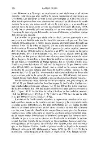324

LA EDAD DE ORO

como Dinamarca y Noruega, se duplicaron o casi triplicaron en el mismo
período. Está claro que algo insólito le estaba ocurriendo al matrimonio en
Occidente. Las pacientes de una clínica ginecológica de California en los
años setenta presentaban «una disminución sustancial en el número de matrimonios formales, una reducción del deseo de tener hijos ... y un cambio de
actitud hacia la aceptación de una adaptación bisexual» (Esman, 1990,
p. 67). No es probable que una reacción así en una muestra de población
femenina de parte alguna del mundo, incluida California, se hubiese podido
dar antes de esa década.
La cantidad de gente que vivía sola (es decir, que no pertenecía a una
pareja o a una familia más amplia) también empezó a dispararse. En Gran
Bretaña permaneció más o menos estable durante el primer tercio del siglo, en
torno al 6 por 100 de todos los hogares, con una suave tendencia al alza a partir de entonces. Pero entre 1960 y 1980 el porcentaje casi se duplicó, pasando
del 12 al 22 por 100 de todos los hogares, y en 1991 ya era más de la cuarta
parte (Abrams, 1945; Carr-Saunders et al., 1958; Social Trends, 1993, p. 26).
En muchas de las grandes ciudades occidentales constituían más de la mitad
de los hogares. En cambio, la típica familia nuclear occidental, la pareja casada con hijos, se encontraba en franca retirada. En los Estados Unidos estas
familias cayeron del 44 por 100 del total de hogares al 29 por 100 en veinte
años (1960-1980); en Suecia, donde casi la mitad de los niños nacidos a
mediados de los años ochenta eran hijos de madres solteras (Ecosoc, p. 21),
pasaron del 37 al 25 por 100. Incluso en los países desarrollados en donde aún
representaban más de la mitad de los hogares en 1960 (Canadá, Alemania
Federal, Países Bajos, Gran Bretaña) se encontraban ahora en franca minoría.
En determinados casos, dejó de ser incluso típica. Así, por ejemplo, en
1991 el 58 por 100 de todas las familias negras de los Estados Unidos estaban encabezadas por mujeres solteras, y el 70 por 100 de los niños eran hijos
de madres solteras. En 1940 las madres solteras sólo eran cabezas de familia
del 11,3 por 100 de las familias de color, e incluso en las ciudades, sólo del
12,4 por 100 (Frazier, 1957, p. 317). Todavía en 1970 la cifra era de sólo
el 33 por 100 (New York Times, 5-10-92).
La crisis de la familia estaba vinculada a importantes cambios en las actitudes públicas acerca de la conducta sexual, la pareja y la procreación, tanto
oficiales como extraoficiales, los más importantes de los cuales pueden
datarse, de forma coincidente, en los años sesenta y setenta. Oficialmente
esta fue una época de liberalización extraordinaria tanto para los heterosexuales (o sea, sobre todo, para las mujeres, que hasta entonces habían gozado de mucha menos libertad que los hombres) como para los homosexuales,
además de para las restantes formas de disidencia en materia de cultura
sexual. En Gran Bretaña la mayor parte de las actividades homosexuales fueron legalizadas en la segunda mitad de los años sesenta, unos años más tarde
que en los Estados Unidos, donde el primer estado en legalizar la sodomía
(Illinois) lo hizo en 1961 (Johansson y Percy, 1990, pp. 304 y 1.349). En la
mismísima Italia del papa, el divorcio se legalizó en 1970, derecho confir-

 