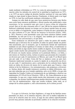 LA REVOLUCIÓN CULTURAL

325

mado mediante referéndum en 1974. La venta de anticonceptivos y la información sobre los métodos de control de la natalidad se legalizaron en 1971,
y en 1975 un nuevo código de derecho familiar sustituyó al viejo que había
estado en vigor desde la época fascista. Finalmente, el aborto pasó a ser legal
en 1978, lo cual fue confirmado mediante referéndum en 1981.
Aunque no cabe duda de que unas leyes permisivas hicieron más fáciles
unos actos hasta entonces prohibidos y dieron mucha más publicidad a estas
cuestiones, la ley reconoció más que creó el nuevo clima de relajación
sexual. Que en los años cincuenta sólo el 1 por 100 de las mujeres británicas
hubiesen cohabitado durante un tiempo con su futuro marido antes de casarse no se debía a la legislación, como tampoco el hecho de que a principios de
los años ochenta el 21 por 100 de las mujeres lo hiciesen (Gillis, 1985,
p. 307). Pasaron a estar permitidas cosas que hasta entonces habían estado
prohibidas, no sólo por la ley o la religión, sino también por la moral consuetudinaria, las convenciones y el qué dirán.
Estas tendencias no afectaron por igual a todas las partes del mundo.
Mientras que el divorcio fue en aumento en todos los países donde era permitido (asumiendo, por el momento, que la disolución formal del matrimonio
mediante un acto oficial signifícase lo mismo en todos ellos), el matrimonio se
había convertido en algo mucho menos estable en algunos. En los años ochenta
siguió siendo mucho más permanente en los países católicos (no comunistas).
El divorcio era mucho menos corriente en la península ibérica y en Italia, y
aún menos en América Latina, incluso en países que presumen de avanzados:
un divorcio por cada 22 matrimonios en México, por cada 33 en Brasil (pero
uno por cada 2,5 en Cuba). Corea del Sur se mantuvo como un país insólitamente tradicional teniendo en cuenta lo rápido de su desarrollo (un divorcio por cada 11 matrimonios), pero a principios de los ochenta hasta Japón
tenía un índice de divorcio de menos de la cuarta parte que Francia y muy
inferior al de los británicos y los norteamericanos, más propensos a divorciarse. Incluso dentro del mundo (entonces) socialista se daban diferencias, aunque más reducidas que en el mundo capitalista, salvo en la URSS, a la que sólo
superaban los Estados Unidos en la propensión de sus habitantes a disolver sus
matrimonios (UN World Social Situation, 1989, p. 36). Estas diferencias no nos
sorprenden. Lo que era y sigue siendo mucho más interesante es que, grandes
o pequeñas, las mismas transformaciones pueden detectarse por todo el mundo
«en vías de modernización». Algo que resulta evidente, sobre todo, en el
campo de la cultura popular o, más concretamente, de la cultura juvenil.

Y es que si el divorcio, los hijos ilegítimos y el auge de las familias monoparentales (es decir, en la inmensa mayoría, sólo con la madre) indicaban la
crisis de la relación entre los sexos, el auge de una cultura específicamente
juvenil muy potente indicaba un profundo cambio en la relación existente

 