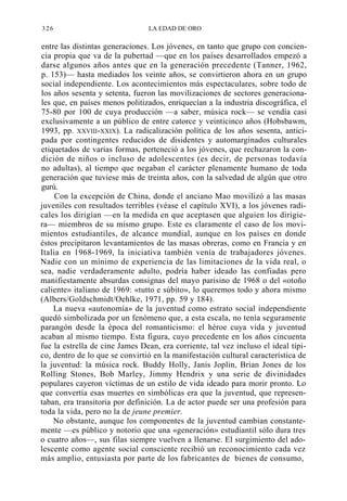 326

LA EDAD DE ORO

entre las distintas generaciones. Los jóvenes, en tanto que grupo con conciencia propia que va de la pubertad —que en los países desarrollados empezó a
darse algunos años antes que en la generación precedente (Tanner, 1962,
p. 153)— hasta mediados los veinte años, se convirtieron ahora en un grupo
social independiente. Los acontecimientos más espectaculares, sobre todo de
los años sesenta y setenta, fueron las movilizaciones de sectores generacionales que, en países menos politizados, enriquecían a la industria discográfica, el
75-80 por 100 de cuya producción —a saber, música rock— se vendía casi
exclusivamente a un público de entre catorce y veinticinco años (Hobsbawm,
1993, pp. XXVIII-XXIX). La radicalización política de los años sesenta, anticipada por contingentes reducidos de disidentes y automarginados culturales
etiquetados de varias formas, perteneció a los jóvenes, que rechazaron la condición de niños o incluso de adolescentes (es decir, de personas todavía
no adultas), al tiempo que negaban el carácter plenamente humano de toda
generación que tuviese más de treinta años, con la salvedad de algún que otro
gurú.
Con la excepción de China, donde el anciano Mao movilizó a las masas
juveniles con resultados terribles (véase el capítulo XVI), a los jóvenes radicales los dirigían —en la medida en que aceptasen que alguien los dirigiera— miembros de su mismo grupo. Este es claramente el caso de los movimientos estudiantiles, de alcance mundial, aunque en los países en donde
éstos precipitaron levantamientos de las masas obreras, como en Francia y en
Italia en 1968-1969, la iniciativa también venía de trabajadores jóvenes.
Nadie con un mínimo de experiencia de las limitaciones de la vida real, o
sea, nadie verdaderamente adulto, podría haber ideado las confiadas pero
manifiestamente absurdas consignas del mayo parisino de 1968 o del «otoño
caliente» italiano de 1969: «tutto e súbito», lo queremos todo y ahora mismo
(Albers/Goldschmidt/Oehlke, 1971, pp. 59 y 184).
La nueva «autonomía» de la juventud como estrato social independiente
quedó simbolizada por un fenómeno que, a esta escala, no tenía seguramente
parangón desde la época del romanticismo: el héroe cuya vida y juventud
acaban al mismo tiempo. Esta figura, cuyo precedente en los años cincuenta
fue la estrella de cine James Dean, era corriente, tal vez incluso el ideal típico, dentro de lo que se convirtió en la manifestación cultural característica de
la juventud: la música rock. Buddy Holly, Janis Joplin, Brian Jones de los
Rolling Stones, Bob Marley, Jimmy Hendrix y una serie de divinidades
populares cayeron víctimas de un estilo de vida ideado para morir pronto. Lo
que convertía esas muertes en simbólicas era que la juventud, que representaban, era transitoria por definición. La de actor puede ser una profesión para
toda la vida, pero no la de jeune premier.
No obstante, aunque los componentes de la juventud cambian constantemente —es público y notorio que una «generación» estudiantil sólo dura tres
o cuatro años—, sus filas siempre vuelven a llenarse. El surgimiento del adolescente como agente social consciente recibió un reconocimiento cada vez
más amplio, entusiasta por parte de los fabricantes de bienes de consumo,

 