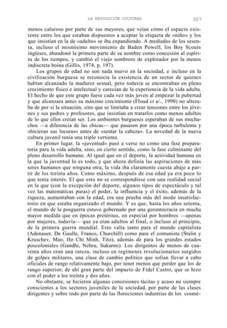 LA REVOLUCIÓN CULTURAL

327

menos caluroso por parte de sus mayores, que veían cómo el espacio existente entre los que estaban dispuestos a aceptar la etiqueta de «niño» y los
que insistían en la de «adulto» se iba expandiendo. A mediados de los sesenta, incluso el mismísimo movimiento de Baden Powell, los Boy Scouts
ingleses, abandonó la primera parte de su nombre como concesión al espíritu de los tiempos, y cambió el viejo sombrero de explorador por la menos
indiscreta boina (Gillis, 1974, p. 197).
Los grupos de edad no son nada nuevo en la sociedad, e incluso en la
civilización burguesa se reconocía la existencia de un sector de quienes
habían alcanzado la madurez sexual, pero todavía se encontraban en pleno
crecimiento físico e intelectual y carecían de la experiencia de la vida adulta.
El hecho de que este grupo fuese cada vez más joven al empezar la pubertad
y que alcanzara antes su máximo crecimiento (Floud et a/., 1990) no alteraba de por sí la situación, sino que se limitaba a crear tensiones entre los jóvenes y sus padres y profesores, que insistían en tratarlos como menos adultos
de lo que ellos creían ser. Los ambientes burgueses esperaban de sus muchachos —a diferencia de las chicas— que pasasen por una época turbulenta y
«hicieran sus locuras» antes de «sentar la cabeza». La novedad de la nueva
cultura juvenil tenía una triple vertiente.
En primer lugar, la «juventud» pasó a verse no como una fase preparatoria para la vida adulta, sino, en cierto sentido, como la fase culminante del
pleno desarrollo humano. Al igual que en el deporte, la actividad humana en
la que la juventud lo es todo, y que ahora definía las aspiraciones de más
seres humanos que ninguna otra, la vida iba claramente cuesta abajo a partir de los treinta años. Como máximo, después de esa edad ya era poco lo
que tenía interés. El que esto no se correspondiese con una realidad social
en la que (con la excepción del deporte, algunos tipos de espectáculo y tal
vez las matemáticas puras) el poder, la influencia y el éxito, además de la
riqueza, aumentaban con la edad, era una prueba más del modo insatisfactorio en que estaba organizado el mundo. Y es que, hasta los años setenta,
el mundo de la posguerra estuvo gobernado por una gerontocracia en mucha
mayor medida que en épocas pretéritas, en especial por hombres —apenas
por mujeres, todavía— que ya eran adultos al final, o incluso al principio,
de la primera guerra mundial. Esto valía tanto para el mundo capitalista
(Adenauer, De Gaulle, Franco, Churchill) como para el comunista (Stalin y
Kruschev, Mao, Ho Chi Minh, Tito), además de para los grandes estados
poscoloniales (Gandhi, Nehru, Sukarno). Los dirigentes de menos de cuarenta años eran una rareza, incluso en regímenes revolucionarios surgidos
de golpes militares, una clase de cambio político que solían llevar a cabo
oficiales de rango relativamente bajo, por tener menos que perder que los de
rango superior; de ahí gran parte del impacto de Fidel Castro, que se hizo
con el poder a los treinta y dos años.
No obstante, se hicieron algunas concesiones tácitas y acaso no siempre
conscientes a los sectores juveniles de la sociedad, por parte de las clases
dirigentes y sobre todo por parte de las florecientes industrias de los cosmé-

 