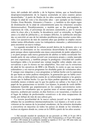 328

LA EDAD DE ORO

ticos, del cuidado del cabello y de la higiene íntima, que se beneficiaron
desproporcionadamente de la riqueza acumulada en unos cuantos países
desarrollados.1 A partir de finales de los años sesenta hubo una tendencia a
rebajar la edad de voto a los dieciocho años —por ejemplo en los Estados
Unidos, Gran Bretaña, Alemania y Francia— y también se dio algún signo
de disminución de la edad de consentimiento para las relaciones sexuales
(heterosexuales). Paradójicamente, a medida que se iba prolongando la
esperanza de vida, el porcentaje de ancianos aumentaba y, por lo menos
entre la clase alta y la media, la decadencia senil se retrasaba, se llegaba
antes a la edad de jubilación y, en tiempos difíciles, la «jubilación anticipada» se convirtió en uno de los métodos predilectos para recortar costos laborales. Los ejecutivos de más de cuarenta años que perdían su empleo encontraban tantas dificultades como los trabajadores manuales y administrativos
para encontrar un nuevo trabajo.
La segunda novedad de la cultura juvenil deriva de la primera: era o se
convirtió en dominante en las «economías desarrolladas de mercado», en
parte porque ahora representaba una masa concentrada de poder adquisitivo,
y en parte porque cada nueva generación de adultos se había socializado formando parte de una cultura juvenil con conciencia propia y estaba marcada
por esta experiencia, y también porque la prodigiosa velocidad del cambio
tecnológico daba a la juventud una ventaja tangible sobre edades más conservadoras o por lo menos no tan adaptables. Sea cual sea la estructura
de edad de los ejecutivos de IBM o de Hitachi, lo cierto es que sus nuevos
ordenadores y sus nuevos programas los diseñaba gente de veintitantos años.
Y aunque esas máquinas y esos programas se habían hecho con la esperanza
de que hasta un tonto pudiese manejarlos, la generación que no había crecido con ellos se daba perfecta cuenta de su inferioridad respecto a las generaciones que lo habían hecho. Lo que los hijos podían aprender de sus padres
resultaba menos evidente que lo que los padres no sabían y los hijos sí. El
papel de las generaciones se invirtió. Los téjanos, la prenda de vestir deliberadamente humilde que popularizaron en los campus universitarios norteamericanos los estudiantes que no querían tener el mismo aspecto que sus
mayores, acabaron por asomar, en días festivos y en vacaciones, o incluso en
el lugar de trabajo de profesionales «creativos» o de otras ocupaciones de
moda, por debajo de más de una cabeza gris.
La tercera peculiaridad de la nueva cultura juvenil en las sociedades
urbanas fue su asombrosa internacionalización. Los téjanos y el rock se convirtieron en las marcas de la juventud «moderna», de las minorías destinadas
a convertirse en mayorías en todos los países en donde se los toleraba e
incluso en algunos donde no, como en la URSS a partir de los años sesenta
1. Del mercado mundial de «productos de uso personal» en 1990, el 34 por 100 le
correspondía a la Europa no comunista, el 30 por 100 a Norteamérica y el 19 por 100 a Japón.
El 85 por 100 restante de la población mundial se repartía el 16-17 por 100 entre todos sus
miembros (más ricos) (Financial Times, 11-4-1991).

 
