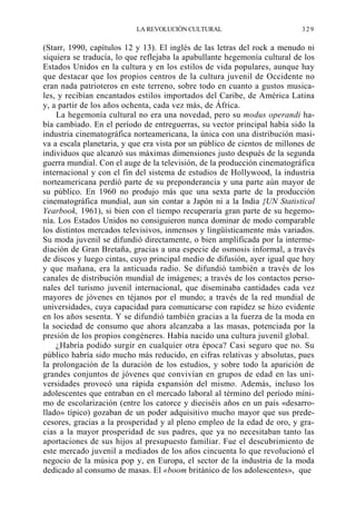 LA REVOLUCIÓN CULTURAL

329

(Starr, 1990, capítulos 12 y 13). El inglés de las letras del rock a menudo ni
siquiera se traducía, lo que reflejaba la apabullante hegemonía cultural de los
Estados Unidos en la cultura y en los estilos de vida populares, aunque hay
que destacar que los propios centros de la cultura juvenil de Occidente no
eran nada patrioteros en este terreno, sobre todo en cuanto a gustos musicales, y recibían encantados estilos importados del Caribe, de América Latina
y, a partir de los años ochenta, cada vez más, de África.
La hegemonía cultural no era una novedad, pero su modus operandi había cambiado. En el período de entreguerras, su vector principal había sido la
industria cinematográfica norteamericana, la única con una distribución masiva a escala planetaria, y que era vista por un público de cientos de millones de
individuos que alcanzó sus máximas dimensiones justo después de la segunda
guerra mundial. Con el auge de la televisión, de la producción cinematográfica
internacional y con el fin del sistema de estudios de Hollywood, la industria
norteamericana perdió parte de su preponderancia y una parte aún mayor de
su público. En 1960 no produjo más que una sexta parte de la producción
cinematográfica mundial, aun sin contar a Japón ni a la India {UN Statistical
Yearbook, 1961), si bien con el tiempo recuperaría gran parte de su hegemonía. Los Estados Unidos no consiguieron nunca dominar de modo comparable
los distintos mercados televisivos, inmensos y lingüísticamente más variados.
Su moda juvenil se difundió directamente, o bien amplificada por la intermediación de Gran Bretaña, gracias a una especie de osmosis informal, a través
de discos y luego cintas, cuyo principal medio de difusión, ayer igual que hoy
y que mañana, era la anticuada radio. Se difundió también a través de los
canales de distribución mundial de imágenes; a través de los contactos personales del turismo juvenil internacional, que diseminaba cantidades cada vez
mayores de jóvenes en téjanos por el mundo; a través de la red mundial de
universidades, cuya capacidad para comunicarse con rapidez se hizo evidente
en los años sesenta. Y se difundió también gracias a la fuerza de la moda en
la sociedad de consumo que ahora alcanzaba a las masas, potenciada por la
presión de los propios congéneres. Había nacido una cultura juvenil global.
¿Habría podido surgir en cualquier otra época? Casi seguro que no. Su
público habría sido mucho más reducido, en cifras relativas y absolutas, pues
la prolongación de la duración de los estudios, y sobre todo la aparición de
grandes conjuntos de jóvenes que convivían en grupos de edad en las universidades provocó una rápida expansión del mismo. Además, incluso los
adolescentes que entraban en el mercado laboral al término del período mínimo de escolarización (entre los catorce y dieciséis años en un país «desarrollado» típico) gozaban de un poder adquisitivo mucho mayor que sus predecesores, gracias a la prosperidad y al pleno empleo de la edad de oro, y gracias a la mayor prosperidad de sus padres, que ya no necesitaban tanto las
aportaciones de sus hijos al presupuesto familiar. Fue el descubrimiento de
este mercado juvenil a mediados de los años cincuenta lo que revolucionó el
negocio de la música pop y, en Europa, el sector de la industria de la moda
dedicado al consumo de masas. El «boom británico de los adolescentes», que

 