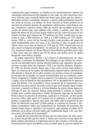 330

LA EDAD DE ORO

comenzó por aquel entonces, se basaba en las concentraciones urbanas de
muchachas relativamente bien pagadas en las cada vez más numerosas tiendas y oficinas, que a menudo tenían más dinero para gastos que los chicos, y
dedicaban entonces cantidades menores a gastos tradicionalmente masculinos como la cerveza y el tabaco. El boom «mostró su fuerza primero en el
mercado de artículos propios de muchachas adolescentes, como blusas, faldas, cosméticos y discos» (Alien, 1968, pp. 62-63), por no hablar de los conciertos de música pop, cuyo público más visible, y audible, eran ellas. El
poder del dinero de los jóvenes puede medirse por las ventas de discos en los
Estados Unidos, que subieron de 277 millones en 1955, cuando hizo su aparición el rock, a 600 millones en 1959 y a 2.000 millones en 1973 (Hobsbawm, 1993, p. xxix). En los Estados Unidos, cada miembro del grupo de
edad comprendido entre los cinco y los diecinueve años se gastó por lo
menos cinco veces más en discos en 1970 que en 1955. Cuanto más rico el
país, mayor el negocio discográfico: los jóvenes de los Estados Unidos, Suecia, Alemania Federal, los Países Bajos y Gran Bretaña gastaban entre siete
y diez veces más por cabeza que los de países más pobres pero en rápido
desarrollo como Italia y España.
Su poder adquisitivo facilitó a los jóvenes el descubrimiento de señas
materiales o culturales de identidad. Sin embargo, lo que definió los contornos de esa identidad fue el enorme abismo histórico que separaba a las generaciones nacidas antes de, digamos, 1925 y las nacidas después, digamos,
de 1950; un abismo mucho mayor que el que antes existía entre padres e
hijos. La mayoría de los padres de adolescentes adquirió plena conciencia de
ello durante o después de los años sesenta. Los jóvenes vivían en sociedades
divorciadas de su pasado, ya fuesen transformadas por la revolución, como
China, Yugoslavia o Egipto; por la conquista y la ocupación, como Alemania
y Japón; o por la liberación del colonialismo. No se acordaban de la época de
antes del diluvio. Con la posible y única excepción de la experiencia compartida de una gran guerra nacional, como la que unió durante algún tiempo
a jóvenes y mayores en Rusia y en Gran Bretaña, no tenían forma alguna de
entender lo que sus mayores habían experimentado o sentido, ni siquiera
cuando éstos estaban dispuestos a hablar del pasado, algo que no acostumbraba a hacer la mayoría de alemanes, japoneses y franceses. ¿Cómo podía
un joven indio, para quien el Congreso era el gobierno o una maquinaria
política, comprender a alguien para quien éste había sido la expresión de una
lucha de liberación nacional? ¿Cómo podían ni siquiera los jóvenes y brillantes economistas indios que conquistaron las facultades de economía del
mundo entero llegar a entender a sus maestros, para quienes el colmo de la
ambición, en la época colonial, había sido simplemente llegar a ser «tan buenos como» el modelo de la metrópoli?
La edad de oro ensanchó este abismo, por lo menos hasta los años setenta. ¿Cómo era posible que los chicos y chicas que crecieron en una época de
pleno empleo entendiesen la experiencia de los años treinta, o viceversa, que
una generación mayor entendiese a una juventud para la que un empleo no

 