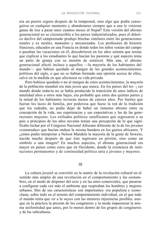 LA REVOLUCIÓN CULTURAL

331

era un puerto seguro después de la tempestad, sino algo que podía conseguirse en cualquier momento y abandonarse siempre que a uno le vinieran
ganas de irse a pasar unos cuantos meses al Nepal? Esta versión del abismo
generacional no se circunscribía a los países industrializados, pues el drástico declive del campesinado produjo brechas similares entre las generaciones
rurales y ex rurales, manuales y mecanizadas. Los profesores de historia
franceses, educados en una Francia en donde todos los niños venían del campo
o pasaban las vacaciones en él, descubrieron en los años setenta que tenían
que explicar a los estudiantes lo que hacían las pastoras y qué aspecto tenía
un patio de granja con su montón de estiércol. Más aún, el abismo
generacional afectó incluso a aquellos —la mayoría de los habitantes del
mundo— que habían quedado al margen de los grandes acontecimientos
políticos del siglo, o que no se habían formado una opinión acerca de ellos,
salvo en la medida en que afectasen su vida privada.
Pero hubiese quedado o no al margen de estos acontecimientos, la mayoría
de la población mundial era más joven que nunca. En los países del ter- ¡ cer
mundo donde todavía no se había producido la transición de unos índices de
natalidad altos a otros más bajos, era probable que entre dos quintas partes y
la mitad de los habitantes tuvieran menos de catorce años. Por fuertes que
fueran los lazos de familia, por poderosa que fuese la red de la tradición
que los rodeaba, no podía dejar de haber un inmenso abismo entre su
concepción de la vida, sus experiencias y sus expectativas y las de las generaciones mayores. Los exiliados políticos surafricanos que regresaron a su
país a principios de los años noventa tenían una percepción de lo que significaba luchar por el Congreso Nacional Africano diferente de la de los jóvenes
«camaradas» que hacían ondear la misma bandera en los guetos africanos. Y
¿cómo podía interpretar a Nelson Mandela la mayoría de la gente de Soweto,
nacida mucho después de que éste ingresara en prisión, sino como un
símbolo o una imagen? En muchos aspectos, el abismo generacional era
mayor en países como estos que en Occidente, donde la existencia de instituciones permanentes y de continuidad política unía a jóvenes y mayores.

III
La cultura juvenil se convirtió en la matriz de la revolución cultural en el
sentido más amplio de una revolución en el comportamiento y las costumbres, en el modo de disponer del ocio y en las artes comerciales, que pasaron
a configurar cada vez más el ambiente que respiraban los hombres y mujeres
urbanos. Dos de sus características son importantes: era populista e iconoclasta, sobre todo en el terreno del comportamiento individual, en el que todo
el mundo tenía que «ir a lo suyo» con las menores injerencias posibles, aunque en la práctica la presión de los congéneres y la moda impusieran la misma uniformidad que antes, por lo menos dentro de los grupos de congéneres
y de las subculturas.

 
