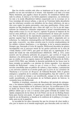 332

LA EDAD DE ORO

Que los niveles sociales más altos se inspirasen en lo que veían en «el
pueblo» no era una novedad en sí mismo. Aun dejando a un lado a la reina
María Antonieta, que jugaba a hacer de pastora, los románticos habían adorado la cultura, la música y los bailes populares campesinos, sus intelectuales más a la moda (Baudelaire) habían coqueteado con la nostalgie de la
boue (nostalgia del arroyo) urbana, y más de un Victoriano había descubierto
que las relaciones sexuales con miembros de las clases inferiores, de uno u
otro sexo según los gustos personales, eran muy gratificantes. (Estos sentimientos no han desaparecido aún a fines del siglo xx.) En la era del imperialismo las influencias culturales empezaron a actuar sistemáticamente de
abajo arriba (véase La era del imperio, capítulo 9) gracias al impacto de las
nuevas artes plebeyas y del cine, el entretenimiento de masas por excelencia. Pero la mayoría de los espectáculos populares y comerciales de entreguerras seguían bajo la hegemonía de la clase media o amparados por su
cobertura. La industria cinematográfica del Hollywood clásico era, antes
que nada, respetable: sus ideas sociales eran la versión estadounidense de
los sólidos «valores familiares», y su ideología, la de la oratoria patriótica.
Siempre que, buscando el éxito de taquilla, Hollywood descubría un género
incompatible con el universo moral de las quince películas de la serie de
«Andy Hardy» (1937-1947), que ganó un Osear por su «aportación al fomento del modo de vida norteamericano» (Halliwell, 1988, p. 321), como
ocurrió con las primeras películas de gangsters, que corrían el riesgo de
idealizar a los delincuentes, el orden moral quedaba pronto restaurado, si es
que no estaba ya en las seguras manos del Código de Producción de Hollywood (1934-1966), que limitaba la duración permitida de los besos (con la
boca cerrada) en pantalla a un máximo de treinta segundos. Los mayores
triunfos de Hollywood —como Lo que el viento se llevó— se basaban en
novelas concebidas para un público de cultura y clase medias, y pertenecían
a ese universo cultural en el mismo grado que La feria de las vanidades de
Thackeray o el Cyrano de Bergerac de Edmond Rostand. Sólo el género
anárquico y populista de la comedia cinematográfica, hija del vodevil y del
circo, se resistió un tiempo a ser ennoblecido, aunque en los años treinta
acabó sucumbiendo a las presiones de un brillante género de bulevar, la
«comedia loca» de Hollywood.
También el triunfante «musical» de Broadway del período de entreguerras, y los números bailables y canciones que contenía, eran géneros burgueses, aunque inconcebibles sin la influencia del jazz. Se escribían para la clase media de Nueva York, con libretos y letras dirigidos claramente a un
público adulto que se veía a sí mismo como gente refinada de ciudad. Una
rápida comparación de las letras de Cole Porter con las de los Rolling Stones
basta para ilustrar este punto. Al igual que la edad de oro de Hollywood, la
edad de oro de Broadway se basaba en la simbiosis de lo plebeyo y lo respetable, pero no de lo populista.
La novedad de los años cincuenta fue que los jóvenes de clase media y
alta, por lo menos en el mundo anglosajón, que marcaba cada vez más la

 