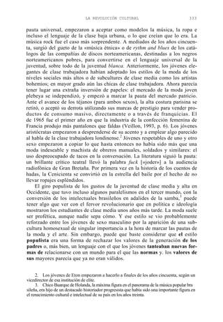 LA REVOLUCIÓN CULTURAL

333

pauta universal, empezaron a aceptar como modelos la música, la ropa e
incluso el lenguaje de la clase baja urbana, o lo que creían que lo era. La
música rock fue el caso más sorprendente. A mediados de los años cincuenta, surgió del gueto de la «música étnica» o de rythm and blues de los catálogos de las compañías de discos norteamericanas, destinadas a los negros
norteamericanos pobres, para convertirse en el lenguaje universal de la
juventud, sobre todo de la juventud blanca. Anteriormente, los jóvenes elegantes de clase trabajadora habían adoptado los estilos de la moda de los
niveles sociales más altos o de subcultures de clase media como los artistas
bohemios; en mayor grado aún las chicas de clase trabajadora. Ahora parecía
tener lugar una extraña inversión de papeles: el mercado de la moda joven
plebeya se independizó, y empezó a marcar la pauta del mercado patricio.
Ante el avance de los téjanos (para ambos sexos), la alta costura parisina se
retiró, o aceptó su derrota utilizando sus marcas de prestigio para vender productos de consumo masivo, directamente o a través de franquicias. El
de 1965 fue el primer año en que la industria de la confección femenina de
Francia produjo más pantalones que faldas (Veillon, 1993, p. 6). Los jóvenes
aristócratas empezaron a desprenderse de su acento y a emplear algo parecido
al habla de la clase trabajadora londinense.2 Jóvenes respetables de uno y otro
sexo empezaron a copiar lo que hasta entonces no había sido más que una
moda indeseable y machista de obreros manuales, soldados y similares: el
uso despreocupado de tacos en la conversación. La literatura siguió la pauta:
un brillante crítico teatral llevó la palabra fuck [«joder»] a la audiencia
radiofónica de Gran Bretaña. Por primera vez en la historia de los cuentos de
hadas, la Cenicienta se convirtió en la estrella del baile por el hecho de no
llevar ropajes espléndidos.
El giro populista de los gustos de la juventud de clase media y alta en
Occidente, que tuvo incluso algunos paralelismos en el tercer mundo, con la
conversión de los intelectuales brasileños en adalides de la samba,3 puede
tener algo que ver con el fervor revolucionario que en política e ideología
mostraron los estudiantes de clase media unos años más tarde. La moda suele
ser profética, aunque nadie sepa cómo. Y ese estilo se vio probablemente
reforzado entre los jóvenes de sexo masculino por la aparición de una subcultura homosexual de singular importancia a la hora de marcar las pautas de
la moda y el arte. Sin embargo, puede que baste considerar que el estilo
populista era una forma de rechazar los valores de la generación de los
padres o, más bien, un lenguaje con el que los jóvenes tanteaban nuevas formas de relacionarse con un mundo para el que las normas y. los valores de
sus mayores parecía que ya no eran válidos.
2. Los jóvenes de Eton empezaron a hacerlo a finales de los años cincuenta, según un
vicedirector de esa institución de elite.
3. Chico Buarque de Holanda, la máxima figura en el panorama de la música popular bra
sileña, era hijo de un destacado historiador progresista que había sido una importante figura en
el renacimiento cultural e intelectual de su país en los años treinta.

 
