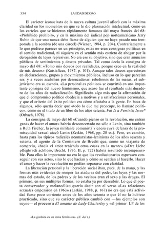 334

LA EDAD DE ORO

El carácter iconoclasta de la nueva cultura juvenil afloró con la máxima
claridad en los momentos en que se le dio plasmación intelectual, como en
los carteles que se hicieron rápidamente famosos del mayo francés del 68:
«Prohibido prohibir», y en la máxima del radical pop norteamericano Jerry
Rubin de que uno nunca debe fiarse de alguien que no haya pasado una temporada a la sombra (de una cárcel) (Wiener, 1984, p. 204). Contrariamente a
lo que pudiese parecer en un principio, estas no eran consignas políticas en
el sentido tradicional, ni siquiera en el sentido más estricto de abogar por la
derogación de leyes represivas. No era ese su objetivo, sino que eran anuncios
públicos de sentimientos y deseos privados. Tal como decía la consigna de
mayo del 68: «Tomo mis deseos por realidades, porque creo en la realidad
de mis deseos» (Katsiaficas, 1987, p. 101). Aunque tales deseos apareciesen
en declaraciones, grupos y movimientos públicos, incluso en lo que parecían
ser, y a veces acababan por desencadenar, rebeliones de las masas, el subjetivismo era su esencia. «Lo personal es político» se convirtió en una importante consigna del nuevo feminismo, que acaso fue el resultado más duradero de los años de radicalización. Significaba algo más que la afirmación de
que el compromiso político obedecía a motivos y a satisfacciones personales,
y que el criterio del éxito político era cómo afectaba a la gente. En boca de
algunos, sólo quería decir que «todo lo que me preocupe, lo llamaré político», como en el título de un libro de los años setenta, Fat Is a Feminist Issue*
(Orbach, 1978).
La consigna de mayo del 68 «Cuando pienso en la revolución, me entran
ganas de hacer el amor» habría desconcertado no sólo a Lenin, sino también
a Ruth Fischer, la joven militante comunista vienesa cuya defensa de la promiscuidad sexual atacó Lenin (Zetkin, 1968, pp. 28 ss.). Pero, en cambio,
hasta para los típicos radicales neomarxistas-leninistas de los años sesenta y
setenta, el agente de la Comintern de Brecht que, como un viajante de
comercio, «hacía el amor teniendo otras cosas en la mente» («Der Liebe
pflegte ich achtlos», Brecht, 1976, II, p. 722) habría resultado incomprensible. Para ellos lo importante no era lo que los revolucionarios esperasen conseguir con sus actos, sino lo que hacían y cómo se sentían al hacerlo. Hacer
el amor y hacer la revolución no podían separarse con claridad.
La liberación personal y la liberación social iban, pues, de la mano, y las
formas más evidentes de romper las ataduras del poder, las leyes y las normas del estado, de los padres y de los vecinos eran el sexo y las drogas. El
primero, en sus múltiples formas, no estaba ya por descubrir. Lo que el poeta conservador y melancólico quería decir con el verso «Las relaciones
sexuales empezaron en 1963» (Larkin, 1988, p. 167) no era que esta actividad fuese poco corriente antes de los años sesenta o que él no la hubiese
practicado, sino que su carácter público cambió con —los ejemplos son
suyos— el proceso a El amante de Lady Chatterley y «el primer LP de los

«La gordura es un tema feminista». (N. del t.)

 