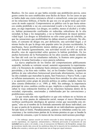 LA REVOLUCIÓN CULTURAL

335

Beatles». En los casos en que había existido una prohibición previa, estos
gestos contra los usos establecidos eran fáciles de hacer. En los casos en que
se había dado una cierta tolerancia oficial o extraoficial, como por ejemplo
en las relaciones lésbicas, el hecho de que eso era un gesto tenía que recalcarse de modo especial. Comprometerse en público con lo que hasta entonces estaba prohibido o no era convencional («salir a la luz») se convirtió,
pues, en algo importante. Las drogas, en cambio, menos el alcohol y el tabaco, habían permanecido confinadas en reducidas subculturas de la alta
sociedad, la baja y los marginados, y no se beneficiaron de mayor permisividad legal. Las drogas se difundieron no sólo como gesto de rebeldía, ya
que las sensaciones que posibilitaban les daban atractivo suficiente. No obstante, el consumo de drogas era, por definición, una actividad ilegal, y el
mismo hecho de que la droga más popular entre los jóvenes occidentales, la
marihuana, fuese posiblemente menos dañina que el alcohol y el tabaco,
hacía del fumarla (generalmente, una actividad social) no sólo un acto de
desafío, sino de superioridad sobre quienes la habían prohibido. En los
anchos horizontes de la Norteamérica de los años sesenta, donde coincidían
los fans del rock con los estudiantes radicales, la frontera entre pegarse un
colocón y levantar barricadas a veces parecía nebulosa.
La nueva ampliación de los límites del comportamiento públicamente
aceptable, incluida su vertiente sexual, aumentó seguramente la experimentación y la frecuencia de conductas hasta entonces consideradas inaceptables o
pervertidas, y las hizo más visibles. Así, en los Estados Unidos, la aparición
pública de una subcultura homosexual practicada abiertamente, incluso en
las dos ciudades que marcaban la pauta, San Francisco y Nueva York, y que
se influían mutuamente, no se produjo hasta bien entrados los años sesenta,
y su aparición como grupo de presión política en ambas ciudades, hasta los
años setenta (Duberman et ai, 1989, p. 460). Sin embargo, la importancia
principal de estos cambios estriba en que, implícita o explícitamente, rechazaban la vieja ordenación histórica de las relaciones humanas dentro de la
sociedad, expresadas, sancionadas y simbolizadas por las convenciones y
prohibiciones sociales.
Lo que resulta aún más significativo es que este rechazo no se hiciera en
nombre de otras pautas de ordenación social, aunque el nuevo libertarismo
recibiese justificación ideológica de quienes creían que necesitaba esta etiqueta,4 sino en el nombre de la ilimitada autonomía del deseo individual, con
lo que se partía de la premisa de un mundo de un individualismo egocéntrico
llevado hasta el límite. Paradójicamente, quienes se rebelaban contra las convenciones y las restricciones partían de la misma premisa en que se basaba la
sociedad de consumo, o por lo menos de las mismas motivaciones psicológi4. Sin embargo, apenas suscitó un interés renovado la única ideología que creía que la
acción espontánea, sin organizar, antiautoritaria y libertaria provocaría el nacimiento de una
sociedad nueva, justa y sin estado, o sea, el anarquismo de Bakunin o de Kropotkin, aunque éste
se encontrase mucho más cerca de las auténticas ideas de la mayoría de los estudiantes rebeldes
de los años sesenta y setenta que el marxismo tan en boga por aquel entonces.

 