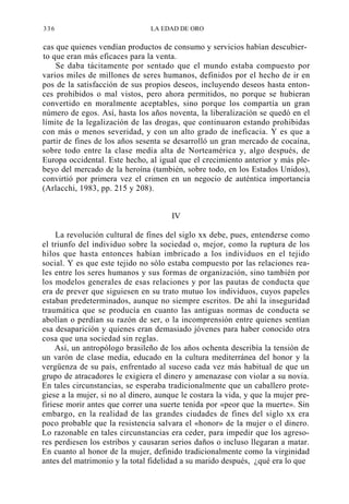 336

LA EDAD DE ORO

cas que quienes vendían productos de consumo y servicios habían descubierto que eran más eficaces para la venta.
Se daba tácitamente por sentado que el mundo estaba compuesto por
varios miles de millones de seres humanos, definidos por el hecho de ir en
pos de la satisfacción de sus propios deseos, incluyendo deseos hasta entonces prohibidos o mal vistos, pero ahora permitidos, no porque se hubieran
convertido en moralmente aceptables, sino porque los compartía un gran
número de egos. Así, hasta los años noventa, la liberalización se quedó en el
límite de la legalización de las drogas, que continuaron estando prohibidas
con más o menos severidad, y con un alto grado de ineficacia. Y es que a
partir de fines de los años sesenta se desarrolló un gran mercado de cocaína,
sobre todo entre la clase media alta de Norteamérica y, algo después, de
Europa occidental. Este hecho, al igual que el crecimiento anterior y más plebeyo del mercado de la heroína (también, sobre todo, en los Estados Unidos),
convirtió por primera vez el crimen en un negocio de auténtica importancia
(Arlacchi, 1983, pp. 215 y 208).
IV
La revolución cultural de fines del siglo xx debe, pues, entenderse como
el triunfo del individuo sobre la sociedad o, mejor, como la ruptura de los
hilos que hasta entonces habían imbricado a los individuos en el tejido
social. Y es que este tejido no sólo estaba compuesto por las relaciones reales entre los seres humanos y sus formas de organización, sino también por
los modelos generales de esas relaciones y por las pautas de conducta que
era de prever que siguiesen en su trato mutuo los individuos, cuyos papeles
estaban predeterminados, aunque no siempre escritos. De ahí la inseguridad
traumática que se producía en cuanto las antiguas normas de conducta se
abolían o perdían su razón de ser, o la incomprensión entre quienes sentían
esa desaparición y quienes eran demasiado jóvenes para haber conocido otra
cosa que una sociedad sin reglas.
Así, un antropólogo brasileño de los años ochenta describía la tensión de
un varón de clase media, educado en la cultura mediterránea del honor y la
vergüenza de su país, enfrentado al suceso cada vez más habitual de que un
grupo de atracadores le exigiera el dinero y amenazase con violar a su novia.
En tales circunstancias, se esperaba tradicionalmente que un caballero protegiese a la mujer, si no al dinero, aunque le costara la vida, y que la mujer prefiriese morir antes que correr una suerte tenida por «peor que la muerte». Sin
embargo, en la realidad de las grandes ciudades de fines del siglo xx era
poco probable que la resistencia salvara el «honor» de la mujer o el dinero.
Lo razonable en tales circunstancias era ceder, para impedir que los agresores perdiesen los estribos y causaran serios daños o incluso llegaran a matar.
En cuanto al honor de la mujer, definido tradicionalmente como la virginidad
antes del matrimonio y la total fidelidad a su marido después, ¿qué era lo que

 
