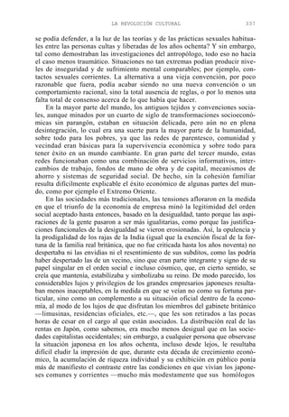 LA REVOLUCIÓN CULTURAL

337

se podía defender, a la luz de las teorías y de las prácticas sexuales habituales entre las personas cultas y liberadas de los años ochenta? Y sin embargo,
tal como demostraban las investigaciones del antropólogo, todo eso no hacía
el caso menos traumático. Situaciones no tan extremas podían producir niveles de inseguridad y de sufrimiento mental comparables; por ejemplo, contactos sexuales corrientes. La alternativa a una vieja convención, por poco
razonable que fuera, podía acabar siendo no una nueva convención o un
comportamiento racional, sino la total ausencia de reglas, o por lo menos una
falta total de consenso acerca de lo que había que hacer.
En la mayor parte del mundo, los antiguos tejidos y convenciones sociales, aunque minados por un cuarto de siglo de transformaciones socioeconómicas sin parangón, estaban en situación delicada, pero aún no en plena
desintegración, lo cual era una suerte para la mayor parte de la humanidad,
sobre todo para los pobres, ya que las redes de parentesco, comunidad y
vecindad eran básicas para la supervivencia económica y sobre todo para
tener éxito en un mundo cambiante. En gran parte del tercer mundo, estas
redes funcionaban como una combinación de servicios informativos, intercambios de trabajo, fondos de mano de obra y de capital, mecanismos de
ahorro y sistemas de seguridad social. De hecho, sin la cohesión familiar
resulta difícilmente explicable el éxito económico de algunas partes del mundo, como por ejemplo el Extremo Oriente.
En las sociedades más tradicionales, las tensiones afloraron en la medida
en que el triunfo de la economía de empresa minó la legitimidad del orden
social aceptado hasta entonces, basado en la desigualdad, tanto porque las aspiraciones de la gente pasaron a ser más igualitarias, como porque las justificaciones funcionales de la desigualdad se vieron erosionadas. Así, la opulencia y
la prodigalidad de los rajas de la India (igual que la exención fiscal de la fortuna de la familia real británica, que no fue criticada hasta los años noventa) no
despertaba ni las envidias ni el resentimiento de sus subditos, como las podría
haber despertado las de un vecino, sino que eran parte integrante y signo de su
papel singular en el orden social e incluso cósmico, que, en cierto sentido, se
creía que mantenía, estabilizaba y simbolizaba su reino. De modo parecido, los
considerables lujos y privilegios de los grandes empresarios japoneses resultaban menos inaceptables, en la medida en que se veían no como su fortuna particular, sino como un complemento a su situación oficial dentro de la economía, al modo de los lujos de que disfrutan los miembros del gabinete británico
—limusinas, residencias oficiales, etc.—, que les son retirados a las pocas
horas de cesar en el cargo al que están asociados. La distribución real de las
rentas en Japón, como sabemos, era mucho menos desigual que en las sociedades capitalistas occidentales; sin embargo, a cualquier persona que observase
la situación japonesa en los años ochenta, incluso desde lejos, le resultaba
difícil eludir la impresión de que, durante esta década de crecimiento económico, la acumulación de riqueza individual y su exhibición en público ponía
más de manifiesto el contraste entre las condiciones en que vivían los japoneses comunes y corrientes —mucho más modestamente que sus homólogos

 
