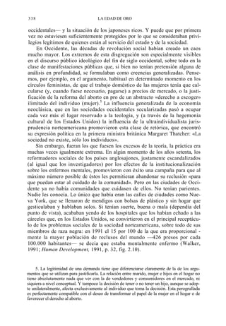 338

LA EDAD DE ORO

occidentales— y la situación de los japoneses ricos. Y puede que por primera
vez no estuviesen suficientemente protegidos por lo que se consideraban privilegios legítimos de quienes están al servicio del estado y de la sociedad.
En Occidente, las décadas de revolución social habían creado un caos
mucho mayor. Los extremos de esta disgregación son especialmente visibles
en el discurso público ideológico del fin de siglo occidental, sobre todo en la
clase de manifestaciones públicas que, si bien no tenían pretensión alguna de
análisis en profundidad, se formulaban como creencias generalizadas. Pensemos, por ejemplo, en el argumento, habitual en determinado momento en los
círculos feministas, de que el trabajo doméstico de las mujeres tenía que calcularse (y, cuando fuese necesario, pagarse) a precios de mercado, o la justificación de la reforma del aborto en pro de un abstracto «derecho a escoger»
ilimitado del individuo (mujer).5 La influencia generalizada de la economía
neoclásica, que en las sociedades occidentales secularizadas pasó a ocupar
cada vez más el lugar reservado a la teología, y (a través de la hegemonía
cultural de los Estados Unidos) la influencia de la ultraindividualista jurisprudencia norteamericana promovieron esta clase de retórica, que encontró
su expresión política en la primera ministra británica Margaret Thatcher: «La
sociedad no existe, sólo los individuos».
Sin embargo, fueran los que fuesen los excesos de la teoría, la práctica era
muchas veces igualmente extrema. En algún momento de los años setenta, los
reformadores sociales de los países anglosajones, justamente escandalizados
(al igual que los investigadores) por los efectos de la institucionalización
sobre los enfermos mentales, promovieron con éxito una campaña para que al
máximo número posible de éstos les permitieran abandonar su reclusión «para
que puedan estar al cuidado de la comunidad». Pero en las ciudades de Occidente ya no había comunidades que cuidasen de ellos. No tenían parientes.
Nadie les conocía. Lo único que había eran las calles de ciudades como Nueva York, que se llenaron de mendigos con bolsas de plástico y sin hogar que
gesticulaban y hablaban solos. Si tenían suerte, buena o mala (dependía del
punto de vista), acababan yendo de los hospitales que los hab
