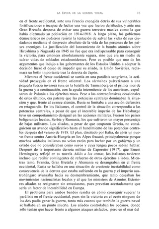 LA ÉPOCA DE LA GUERRA TOTAL

35

en el frente occidental, ante una Francia encogida detrás de sus vulnerables
fortificaciones e incapaz de luchar una vez que fueron derribadas, y ante una
Gran Bretaña deseosa de evitar una guerra terrestre masiva como la que
había diezmado su población en 1914-1918. A largo plazo, los gobiernos
democráticos no pudieron resistir la tentación de salvar las vidas de sus ciudadanos mediante el desprecio absoluto de la vida de las personas de los países enemigos. La justificación del lanzamiento de la bomba atómica sobre
Hiroshima y Nagasaki en 1945 no fue que era indispensable para conseguir
la victoria, para entonces absolutamente segura, sino que era un medio de
salvar vidas de soldados estadounidenses. Pero es posible que uno de los
argumentos que indujo a los gobernantes de los Estados Unidos a adoptar la
decisión fuese el deseo de impedir que su aliado, la Unión Soviética, reclamara un botín importante tras la derrota de Japón.
Mientras el frente occidental se sumía en una parálisis sangrienta, la actividad proseguía en el frente oriental. Los alemanes pulverizaron a una
pequeña fuerza invasora rusa en la batalla de Tannenberg en el primer mes de
la guerra y a continuación, con la ayuda intermitente de los austríacos, expulsaron de Polonia a los ejércitos rusos. Pese a las contraofensivas ocasionales
de estos últimos, era patente que las potencias centrales dominaban la situación y que, frente al avance alemán, Rusia se limitaba a una acción defensiva
en retaguardia. En los Balcanes, el control de la situación correspondía a las
potencias centrales, a pesar de que el inestable imperio de los Habsburgo
tuvo un comportamiento desigual en las acciones militares. Fueron los países
beligerantes locales, Serbia y Rumania, los que sufrieron un mayor porcentaje
de bajas militares. Los aliados, a pesar de que ocuparon Grecia, no consiguieron un avance significativo hasta el hundimiento de las potencias centrales después del verano de 1918. El plan, diseñado por Italia, de abrir un nuevo frente contra Austria-Hungría en los Alpes fracasó, principalmente porque
muchos soldados italianos no veían razón para luchar por un gobierno y un
estado que no consideraban como suyos y cuya lengua pocos sabían hablar.
Después de la importante derrota militar de Caporetto (1917), que Ernest
Hemingway reflejó en su novela Adiós a las armas, los italianos tuvieron
incluso que recibir contingentes de refuerzo de otros ejércitos aliados. Mientras tanto, Francia, Gran Bretaña y Alemania se desangraban en el frente
occidental, Rusia se hallaba en una situación de creciente inestabilidad como
consecuencia de la derrota que estaba sufriendo en la guerra y el imperio austrohúngaro avanzaba hacia su desmembramiento, que tanto deseaban los
movimientos nacionalistas locales y al que los ministros de Asuntos Exteriores aliados se resignaron sin entusiasmo, pues preveían acertadamente que
sería un factor de inestabilidad en Europa.
El problema para ambos bandos residía en cómo conseguir superar la
parálisis en el frente occidental, pues sin la victoria en el oeste ninguno de
los dos podía ganar la guerra, tanto más cuanto que también la guerra naval
se hallaba en un punto muerto. Los aliados controlaban los océanos, donde
sólo tenían que hacer frente a algunos ataques aislados, pero en el mar del

 
