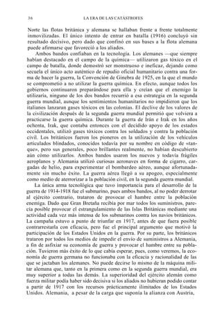 36

LA ERA DE LAS CATÁSTROFES

Norte las flotas británica y alemana se hallaban frente a frente totalmente
inmovilizadas. El único intento de entrar en batalla (1916) concluyó sin
resultado decisivo, pero dado que confinó en sus bases a la flota alemana
puede afirmarse que favoreció a los aliados.
Ambos bandos confiaban en la tecnología. Los alemanes —que siempre
habían destacado en el campo de la química— utilizaron gas tóxico en el
campo de batalla, donde demostró ser monstruoso e ineficaz, dejando como
secuela el único acto auténtico de repudio oficial humanitario contra una forma de hacer la guerra, la Convención de Ginebra de 1925, en la que el mundo
se comprometió a no utilizar la guerra química. En efecto, aunque todos los
gobiernos continuaron preparándose para ella y creían que el enemigo la
utilizaría, ninguno de los dos bandos recurrió a esa estrategia en la segunda
guerra mundial, aunque los sentimientos humanitarios no impidieron que los
italianos lanzaran gases tóxicos en las colonias. El declive de los valores de
la civilización después de la segunda guerra mundial permitió que volviera a
practicarse la guerra química. Durante la guerra de Irán e Irak en los años
ochenta, Irak, que contaba entonces con el decidido apoyo de los estados
occidentales, utilizó gases tóxicos contra los soldados y contra la población
civil. Los británicos fueron los pioneros en la utilización de los vehículos
articulados blindados, conocidos todavía por su nombre en código de «tanque», pero sus generales, poco brillantes realmente, no habían descubierto
aún cómo utilizarlos. Ambos bandos usaron los nuevos y todavía frágiles
aeroplanos y Alemania utilizó curiosas aeronaves en forma de cigarro, cargadas de helio, para experimentar el bombardeo aéreo, aunque afortunadamente sin mucho éxito. La guerra aérea llegó a su apogeo, especialmente
como medio de aterrorizar a la población civil, en la segunda guerra mundial.
La única arma tecnológica que tuvo importancia para el desarrollo de la
guerra de 1914-1918 fue el submarino, pues ambos bandos, al no poder derrotar
al ejército contrario, trataron de provocar el hambre entre la población
enemiga. Dado que Gran Bretaña recibía por mar todos los suministros, parecía posible provocar el estrangulamiento de las Islas Británicas mediante una
actividad cada vez más intensa de los submarinos contra los navios británicos.
La campaña estuvo a punto de triunfar en 1917, antes de que fuera posible
contrarrestarla con eficacia, pero fue el principal argumento que motivó la
participación de los Estados Unidos en la guerra. Por su parte, los británicos
trataron por todos los medios de impedir el envío de suministros a Alemania,
a fin de asfixiar su economía de guerra y provocar el hambre entre su población. Tuvieron más éxito de lo que cabía esperar, pues, como veremos, la economía de guerra germana no funcionaba con la eficacia y racionalidad de las
que se jactaban los alemanes. No puede decirse lo mismo de la máquina militar alemana que, tanto en la primera como en la segunda guerra mundial, era
muy superior a todas las demás. La superioridad del ejército alemán como
fuerza militar podía haber sido decisiva si los aliados no hubieran podido contar
a partir de 1917 con los recursos prácticamente ilimitados de los Estados
Unidos. Alemania, a pesar de la carga que suponía la alianza con Austria,

 