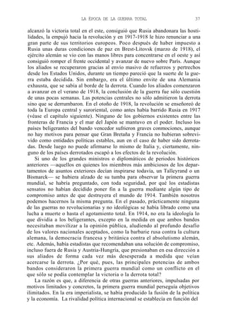 LA ÉPOCA DE LA GUERRA TOTAL

37

alcanzó la victoria total en el este, consiguió que Rusia abandonara las hostilidades, la empujó hacia la revolución y en 1917-1918 le hizo renunciar a una
gran parte de sus territorios europeos. Poco después de haber impuesto a
Rusia unas duras condiciones de paz en Brest-Litovsk (marzo de 1918), el
ejército alemán se vio con las manos libres para concentrarse en el oeste y así
consiguió romper el frente occidental y avanzar de nuevo sobre París. Aunque
los aliados se recuperaron gracias al envío masivo de refuerzos y pertrechos
desde los Estados Unidos, durante un tiempo pareció que la suerte de la guerra estaba decidida. Sin embargo, era el último envite de una Alemania
exhausta, que se sabía al borde de la derrota. Cuando los aliados comenzaron
a avanzar en el verano de 1918, la conclusión de la guerra fue sólo cuestión
de unas pocas semanas. Las potencias centrales no sólo admitieron la derrota
sino que se derrumbaron. En el otoño de 1918, la revolución se enseñoreó de
toda la Europa central y suroriental, como antes había barrido Rusia en 1917
(véase el capítulo siguiente). Ninguno de los gobiernos existentes entre las
fronteras de Francia y el mar del Japón se mantuvo en el poder. Incluso los
países beligerantes del bando vencedor sufrieron graves conmociones, aunque
no hay motivos para pensar que Gran Bretaña y Francia no hubieran sobrevivido como entidades políticas estables, aun en el caso de haber sido derrotadas. Desde luego no puede afirmarse lo mismo de Italia y, ciertamente, ninguno de los países derrotados escapó a los efectos de la revolución.
Si uno de los grandes ministros o diplomáticos de periodos históricos
anteriores —aquellos en quienes los miembros más ambiciosos de los departamentos de asuntos exteriores decían inspirarse todavía, un Talleyrand o un
Bismarck— se hubiera alzado de su tumba para observar la primera guerra
mundial, se habría preguntado, con toda seguridad, por qué los estadistas
sensatos no habían decidido poner fin a la guerra mediante algún tipo de
compromiso antes de que destruyera el mundo de 1914. También nosotros
podemos hacernos la misma pregunta. En el pasado, prácticamente ninguna
de las guerras no revolucionarias y no ideológicas se había librado como una
lucha a muerte o hasta el agotamiento total. En 1914, no era la ideología lo
que dividía a los beligerantes, excepto en la medida en que ambos bandos
necesitaban movilizar a la opinión pública, aludiendo al profundo desafío
de los valores nacionales aceptados, como la barbarie rusa contra la cultura
alemana, la democracia francesa y británica contra el absolutismo alemán,
etc. Además, había estadistas que recomendaban una solución de compromiso,
incluso fuera de Rusia y Austria-Hungría, que presionaban en esa dirección a
sus aliados de forma cada vez más desesperada a medida que veían
acercarse la derrota. ¿Por qué, pues, las principales potencias de ambos
bandos consideraron la primera guerra mundial como un conflicto en el
que sólo se podía contemplar la victoria o la derrota total?
La razón es que, a diferencia de otras guerras anteriores, impulsadas por
motivos limitados y concretos, la primera guerra mundial perseguía objetivos
ilimitados. En la era imperialista, se había producido la fusión de la política
y la economía. La rivalidad política internacional se establecía en función del

 