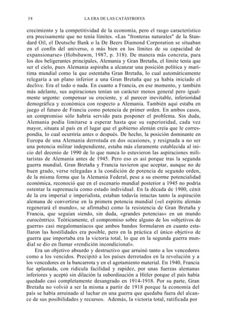 38

LA ERA DE LAS CATÁSTROFES

crecimiento y la competitividad de la economía, pero el rasgo característico
era precisamente que no tenía límites. «Las "fronteras naturales" de la Standard Oil, el Deutsche Bank o la De Beers Diamond Corporation se situaban
en el confín del universo, o más bien en los límites de su capacidad de
expansionarse» (Hobsbawm, 1987, p. 318). De manera más concreta, para
los dos beligerantes principales, Alemania y Gran Bretaña, el límite tenía que
ser el cielo, pues Alemania aspiraba a alcanzar una posición política y marítima mundial como la que ostentaba Gran Bretaña, lo cual automáticamente
relegaría a un plano inferior a una Gran Bretaña que ya había iniciado el
declive. Era el todo o nada. En cuanto a Francia, en ese momento, y también
más adelante, sus aspiraciones tenían un carácter menos general pero igualmente urgente: compensar su creciente, y al parecer inevitable, inferioridad
demográfica y económica con respecto a Alemania. También aquí estaba en
juego el futuro de Francia como potencia de primer orden. En ambos casos,
un compromiso sólo habría servido para posponer el problema. Sin duda,
Alemania podía limitarse a esperar hasta que su superioridad, cada vez
mayor, situara al país en el lugar que el gobierno alemán creía que le correspondía, lo cual ocurriría antes o después. De hecho, la posición dominante en
Europa de una Alemania derrotada en dos ocasiones, y resignada a no ser
una potencia militar independiente, estaba más claramente establecida al inicio del decenio de 1990 de lo que nunca lo estuvieron las aspiraciones militaristas de Alemania antes de 1945. Pero eso es así porque tras la segunda
guerra mundial, Gran Bretaña y Francia tuvieron que aceptar, aunque no de
buen grado, verse relegadas a la condición de potencia de segundo orden,
de la misma forma que la Alemania Federal, pese a su enorme potencialidad
económica, reconoció que en el escenario mundial posterior a 1945 no podría
ostentar la supremacía como estado individual. En la década de 1900, cénit
de la era imperial e imperialista, estaban todavía intactas tanto la aspiración
alemana de convertirse en la primera potencia mundial («el espíritu alemán
regenerará el mundo», se afirmaba) como la resistencia de Gran Bretaña y
Francia, que seguían siendo, sin duda, «grandes potencias» en un mundo
eurocéntrico. Teóricamente, el compromiso sobre alguno de los «objetivos de
guerra» casi megalomaníacos que ambos bandos formularon en cuanto estallaron las hostilidades era posible, pero en la práctica el único objetivo de
guerra que importaba era la victoria total, lo que en la segunda guerra mundial se dio en llamar «rendición incondicional».
Era un objetivo absurdo y destructivo que arruinó tanto a los vencedores
como a los vencidos. Precipitó a los países derrotados en la revolución y a
los vencedores en la bancarrota y en el agotamiento material. En 1940, Francia
fue aplastada, con ridicula facilidad y rapidez, por unas fuerzas alemanas
inferiores y aceptó sin dilación la subordinación a Hitler porque el país había
quedado casi completamente desangrado en 1914-1918. Por su parte, Gran
Bretaña no volvió a ser la misma a partir de 1918 porque la economía del
país se había arruinado al luchar en una guerra que quedaba fuera del alcance de sus posibilidades y recursos. Además, la victoria total, ratificada por

 