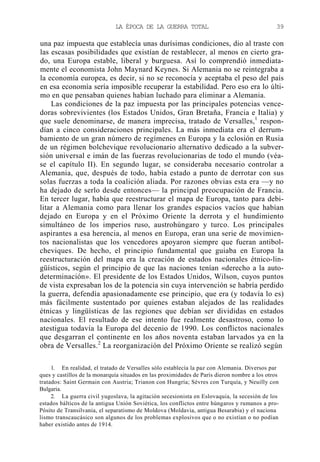LA ÉPOCA DE LA GUERRA TOTAL

39

una paz impuesta que establecía unas durísimas condiciones, dio al traste con
las escasas posibilidades que existían de restablecer, al menos en cierto grado, una Europa estable, liberal y burguesa. Así lo comprendió inmediatamente el economista John Maynard Keynes. Si Alemania no se reintegraba a
la economía europea, es decir, si no se reconocía y aceptaba el peso del país
en esa economía sería imposible recuperar la estabilidad. Pero eso era lo último en que pensaban quienes habían luchado para eliminar a Alemania.
Las condiciones de la paz impuesta por las principales potencias vencedoras sobrevivientes (los Estados Unidos, Gran Bretaña, Francia e Italia) y
que suele denominarse, de manera imprecisa, tratado de Versalles,1 respondían a cinco consideraciones principales. La más inmediata era el derrumbamiento de un gran número de regímenes en Europa y la eclosión en Rusia
de un régimen bolchevique revolucionario alternativo dedicado a la subversión universal e imán de las fuerzas revolucionarias de todo el mundo (véase el capítulo II). En segundo lugar, se consideraba necesario controlar a
Alemania, que, después de todo, había estado a punto de derrotar con sus
solas fuerzas a toda la coalición aliada. Por razones obvias esta era —y no
ha dejado de serlo desde entonces— la principal preocupación de Francia.
En tercer lugar, había que reestructurar el mapa de Europa, tanto para debilitar a Alemania como para llenar los grandes espacios vacíos que habían
dejado en Europa y en el Próximo Oriente la derrota y el hundimiento
simultáneo de los imperios ruso, austrohúngaro y turco. Los principales
aspirantes a esa herencia, al menos en Europa, eran una serie de movimientos nacionalistas que los vencedores apoyaron siempre que fueran antibolcheviques. De hecho, el principio fundamental que guiaba en Europa la
reestructuración del mapa era la creación de estados nacionales étnico-lingüísticos, según el principio de que las naciones tenían «derecho a la autodeterminación». El presidente de los Estados Unidos, Wilson, cuyos puntos
de vista expresaban los de la potencia sin cuya intervención se habría perdido
la guerra, defendía apasionadamente ese principio, que era (y todavía lo es)
más fácilmente sustentado por quienes estaban alejados de las realidades
étnicas y lingüísticas de las regiones que debían ser divididas en estados
nacionales. El resultado de ese intento fue realmente desastroso, como lo
atestigua todavía la Europa del decenio de 1990. Los conflictos nacionales
que desgarran el continente en los años noventa estaban larvados ya en la
obra de Versalles.2 La reorganización del Próximo Oriente se realizó según
1. En realidad, el tratado de Versalles sólo establecía la paz con Alemania. Diversos par
ques y castillos de la monarquía situados en las proximidades de París dieron nombre a los otros
tratados: Saint Germain con Austria; Trianon con Hungría; Sévres con Turquía, y Neuilly con
Bulgaria.
2. La guerra civil yugoslava, la agitación secesionista en Eslovaquia, la secesión de los
estados bálticos de la antigua Unión Soviética, los conflictos entre húngaros y rumanos a proPósito de Transilvania, el separatismo de Moldova (Moldavia, antigua Besarabia) y el naciona
lismo transcaucásico son algunos de los problemas explosivos que o no existían o no podían
haber existido antes de 1914.

 