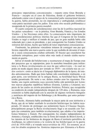 40

LA ERA DE LAS CATÁSTROFES

principios imperialistas convencionales —reparto entre Gran Bretaña y
Francia— excepto en el caso de Palestina, donde el gobierno británico,
anhelando contar con el apoyo de la comunidad judía internacional durante
la guerra, había prometido, no sin imprudencia y ambigüedad, establecer
«una patria nacional» para los judíos. Esta sería otra secuela problemática e
insuperada de la primera guerra mundial.
El cuarto conjunto de consideraciones eran las de la política nacional de
los países vencedores —en la práctica, Gran Bretaña, Francia y los Estados
Unidos— y las fricciones entre ellos. La consecuencia más importante de
esas consideraciones políticas internas fue que el Congreso de los Estados
Unidos se negó a ratificar el tratado de paz, que en gran medida había sido
redactado por y para su presidente, y por consiguiente los Estados Unidos se
retiraron del mismo, hecho que habría de tener importantes consecuencias.
Finalmente, las potencias vencedoras trataron de conseguir una paz que
hiciera imposible una nueva guerra como la que acababa de devastar el mundo y cuyas consecuencias estaban sufriendo. El fracaso que cosecharon fue
realmente estrepitoso, pues veinte años más tarde el mundo estaba nuevamente en guerra.
Salvar al mundo del bolchevismo y reestructurar el mapa de Europa eran
dos proyectos que se superponían, pues la maniobra inmediata para enfrentarse a la Rusia revolucionaria en caso de que sobreviviera —lo cual no
podía en modo alguno darse por sentado en 1919— era aislarla tras un cordon sanitaire, como se decía en el lenguaje diplomático de la época, de estados anticomunistas. Dado que éstos habían sido constituidos totalmente, o en
gran parte, con territorios de la antigua Rusia, su hostilidad hacia Moscú
estaba garantizada. De norte a sur, dichos estados eran los siguientes: Finlandia, una región autónoma cuya secesión había sido permitida por Lenin;
tres nuevas pequeñas repúblicas bálticas (Estonia, Letonia y Lituania), respecto de las cuales no existía precedente histórico; Polonia, que recuperaba
su condición de estado independiente después de 120 años, y Rumania, cuya
extensión se había duplicado con la anexión de algunos territorios húngaros
y austríacos del imperio de los Habsburgo y de Besarabia, que antes pertenecía a Rusia.
De hecho, Alemania había arrebatado la mayor parte de esos territorios a
Rusia, que de no haber estallado la revolución bolchevique los habría recuperado. El intento de prolongar ese aislamiento hacia el Cáucaso fracasó,
principalmente porque la Rusia revolucionaria llegó a un acuerdo con Turquía (no comunista, pero también revolucionaria), que odiaba a los imperialismos británico y francés. Por consiguiente, los estados independientes de
Armenia y Georgia, establecidos tras la firma del tratado de Brest-Litovsk, y
los intentos de los británicos de desgajar de Rusia el territorio petrolífero de
Azerbaijan, no sobrevivieron a la victoria de los bolcheviques en la guerra
civil de 1918-1920 y al tratado turco-soviético de 1921. En resumen, en el
este los aliados aceptaron las fronteras impuestas por Alemania a la Rusia

 
