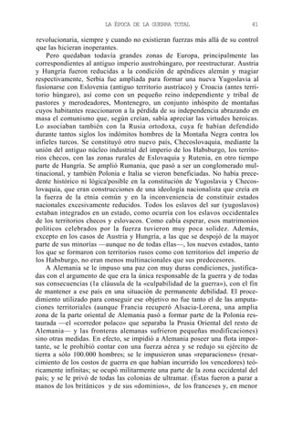 LA ÉPOCA DE LA GUERRA TOTAL

41

revolucionaria, siempre y cuando no existieran fuerzas más allá de su control
que las hicieran inoperantes.
Pero quedaban todavía grandes zonas de Europa, principalmente las
correspondientes al antiguo imperio austrohúngaro, por reestructurar. Austria
y Hungría fueron reducidas a la condición de apéndices alemán y magiar
respectivamente, Serbia fue ampliada para formar una nueva Yugoslavia al
fusionarse con Eslovenia (antiguo territorio austríaco) y Croacia (antes territorio húngaro), así como con un pequeño reino independiente y tribal de
pastores y merodeadores, Montenegro, un conjunto inhóspito de montañas
cuyos habitantes reaccionaron a la pérdida de su independencia abrazando en
masa el comunismo que, según creían, sabía apreciar las virtudes heroicas.
Lo asociaban también con la Rusia ortodoxa, cuya fe habían defendido
durante tantos siglos los indómitos hombres de la Montaña Negra contra los
infieles turcos. Se constituyó otro nuevo país, Checoslovaquia, mediante la
unión del antiguo núcleo industrial del imperio de los Habsburgo, los territorios checos, con las zonas rurales de Eslovaquia y Rutenia, en otro tiempo
parte de Hungría. Se amplió Rumania, que pasó a ser un conglomerado multinacional, y también Polonia e Italia se vieron beneficiadas. No había precedente histórico ni lógica'posible en la constitución de Yugoslavia y Checoslovaquia, que eran construcciones de una ideología nacionalista que creía en
la fuerza de la etnia común y en la inconveniencia de constituir estados
nacionales excesivamente reducidos. Todos los eslavos del sur (yugoslavos)
estaban integrados en un estado, como ocurría con los eslavos occidentales
de los territorios checos y eslovacos. Como cabía esperar, esos matrimonios
políticos celebrados por la fuerza tuvieron muy poca solidez. Además,
excepto en los casos de Austria y Hungría, a las que se despojó de la mayor
parte de sus minorías —aunque no de todas ellas—, los nuevos estados, tanto
los que se formaron con territorios rusos como con territorios del imperio de
los Habsburgo, no eran menos multinacionales que sus predecesores.
A Alemania se le impuso una paz con muy duras condiciones, justificadas con el argumento de que era la única responsable de la guerra y de todas
sus consecuencias (la cláusula de la «culpabilidad de la guerra»), con el fin
de mantener a ese país en una situación de permanente debilidad. El procedimiento utilizado para conseguir ese objetivo no fue tanto el de las amputaciones territoriales (aunque Francia recuperó Alsacia-Lorena, una amplia
zona de la parte oriental de Alemania pasó a formar parte de la Polonia restaurada —el «corredor polaco» que separaba la Prusia Oriental del resto de
Alemania— y las fronteras alemanas sufrieron pequeñas modificaciones)
sino otras medidas. En efecto, se impidió a Alemania poseer una flota importante, se le prohibió contar con una fuerza aérea y se redujo su ejército de
tierra a sólo 100.000 hombres; se le impusieron unas «reparaciones» (resarcimiento de los costos de guerra en que habían incurrido los vencedores) teóricamente infinitas; se ocupó militarmente una parte de la zona occidental del
país; y se le privó de todas las colonias de ultramar. (Éstas fueron a parar a
manos de los británicos y de sus «dominios», de los franceses y, en menor

 