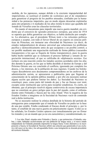 42

LA ERA DE- LAS CATÁSTROFES

medida, de los japoneses, aunque debido a la creciente impopularidad del
imperialismo, se sustituyó el nombre de «colonias» por el de «mandatos»
para garantizar el progreso de los pueblos atrasados, confiados por la humanidad a las potencias imperiales, que en modo alguno desearían explotarlas
para otro propósito.) A mediados de los años treinta lo único que quedaba del
tratado de Versalles eran las cláusulas territoriales.
En cuanto al mecanismo para impedir una nueva guerra mundial, era evidente que el consorcio de «grandes potencias» europeas, que antes de 1914
se suponía que debía garantizar ese objetivo, se había deshecho por completo. La alternativa, que el presidente Wilson instó a los reticentes políticos
europeos a aceptar, con todo el fervor liberal de un experto en ciencias políticas de Princeton, era instaurar una «Sociedad de Naciones» (es decir, de
estados independientes) de alcance universal que solucionara los problemas
pacífica y democráticamente antes de que escaparan a un posible control, a
ser posible mediante una negociación realizada de forma pública («acuerdos
transparentes a los que se llegaría de forma transparente»), pues la guerra
había hecho también que se rechazara el proceso habitual y sensato de negociación internacional, al que se calificaba de «diplomacia secreta». Ese
rechazo era una reacción contra los tratados secretos acordados entre los aliados durante la guerra, en los que se había decidido el destino de Europa y del
Próximo Oriente una vez concluido el conflicto, ignorando por completo los
deseos, y los intereses, de la población de esas regiones. Cuando los bolcheviques descubrieron esos documentos comprometedores en los archivos de la
administración zarista, se apresuraron a publicarlos para que llegaran al
conocimiento de la opinión pública mundial, y por ello era necesario realizar
alguna acción que pudiera limitar los daños. La Sociedad de Naciones se
constituyó, pues, como parte del tratado de paz y fue un fracaso casi total,
excepto como institución que servía para recopilar estadísticas. Es cierto, no
obstante, que al principio resolvió alguna controversia de escasa importancia
que no constituía un grave peligro para la paz del mundo, como el enfrentamiento entre Finlandia y Suecia por las islas Aland.3 Pero la negativa de los
Estados Unidos a integrarse en la Sociedad de Naciones vació de contenido
real a dicha institución.
No es necesario realizar la crónica detallada de la historia del período de
entreguerras para comprender que el tratado de Versalles no podía ser la base
de una paz estable. Estaba condenado al fracaso desde el principio y, por lo
tanto, el estallido de una nueva guerra era prácticamente seguro. Como ya se
ha señalado, los Estados Unidos optaron casi inmediatamente por no firmar
los tratados y en un mundo que ya no era eurocéntrico y eurodeterminado, no
3. Las islas Áland. situadas entre Finlandia y Suecia. y que pertenecían a Finlandia, estaban, y están, habitadas exclusivamente por una población de lengua sueca, y el nuevo estado
independiente de Finlandia pretendía imponerles la lengua finesa. Como alternativa a la incorporación a Suecia, la Sociedad de Naciones arbitró una solución que garantizaba el uso exclusivo del sueco en las islas y las salvaguardaba frente a una inmigración no deseada procedente
del territorio finlandés.

 