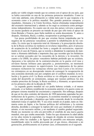 LA ÉPOCA DE LA GUERRA TOTAL

43

podía ser viable ningún tratado que no contara con el apoyo de ese país, que
se había convertido en una de las primeras potencias mundiales. Como se
verá más adelante, esta afirmación es válida tanto por lo que respecta a la
economía como a la política mundial. Dos grandes potencias europeas, y
mundiales, Alemania y la Unión Soviética, fueron eliminadas temporalmente
del escenario internacional y además se les negó su existencia como protagonistas independientes. En cuanto uno de esos dos países volviera a aparecer
en escena quedaría en precario un tratado de paz que sólo tenía el apoyo de
Gran Bretaña y Francia, pues Italia también se sentía descontenta. Y, antes o
después, Alemania, Rusia, o ambas, recuperarían su protagonismo.
Las pocas posibilidades de paz que existían fueron torpedeadas por la
negativa de las potencias vencedoras a permitir la rehabilitación de los vencidos. Es cierto que la represión total de Alemania y la proscripción absoluta de la Rusia soviética no tardaron en revelarse imposibles, pero el proceso
de aceptación de la realidad fue lento y cargado de resistencias, especialmente en el caso de Francia, que se resistía a abandonar la esperanza de mantener a Alemania debilitada e impotente (hay que recordar que los británicos
no se sentían acosados por los recuerdos de la derrota y la invasión). En
cuanto a la URSS, los países vencedores habrían preferido que no existiera.
Apoyaron a los ejércitos de la contrarrevolución en la guerra civil rusa y
enviaron fuerzas militares para apoyarles y, posteriormente, no mostraron
entusiasmo por reconocer su supervivencia. Los empresarios de los países
europeos rechazaron las ventajosas ofertas que hizo Lenin a los inversores extranjeros en un desesperado intento de conseguir la recuperación de
una economía destruida casi por completo por el conflicto mundial, la revolución y la guerra civil. La Rusia soviética se vio obligada a avanzar por la
senda del desarrollo en aislamiento, aunque por razones políticas los dos
estados proscritos de Europa, la Rusia soviética y Alemania, se aproximaron
en los primeros años de la década de 1920.
La segunda guerra mundial tal vez podía haberse evitado, o al menos
retrasado, si se hubiera restablecido la economía anterior a la guerra como un
próspero sistema mundial de crecimiento y expansión. Sin embargo, después
de que en los años centrales del decenio de 1920 parecieran superadas las perturbaciones de la guerra y la posguerra, la economía mundial se sumergió en
la crisis más profunda y dramática que había conocido desde la revolución
industrial (véase el capítulo III). Y esa crisis instaló en el poder, tanto en Alemania como en Japón, a las fuerzas políticas del militarismo y la extrema
derecha, decididas a conseguir la ruptura del statu quo mediante el enfrentamiento, si era necesario militar, y no mediante el cambio gradual negociado.
Desde ese momento no sólo era previsible el estallido de una nueva guerra
mundial, sino que estaba anunciado. Todos los que alcanzaron la edad adulta
en los años treinta la esperaban. La imagen de oleadas de aviones lanzando
bombas sobre las ciudades y de figuras de pesadilla con máscaras antigás,
trastabillando entre la niebla provocada por el gas tóxico, obsesionó a mi
generación, proféticamente en el primer caso, erróneamente en el segundo.

 