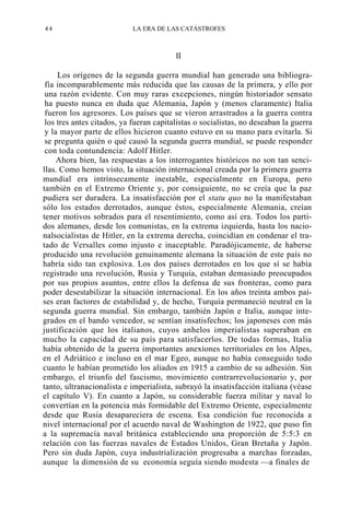44

LA ERA DE LAS CATÁSTROFES

II
Los orígenes de la segunda guerra mundial han generado una bibliografía incomparablemente más reducida que las causas de la primera, y ello por
una razón evidente. Con muy raras excepciones, ningún historiador sensato
ha puesto nunca en duda que Alemania, Japón y (menos claramente) Italia
fueron los agresores. Los países que se vieron arrastrados a la guerra contra
los tres antes citados, ya fueran capitalistas o socialistas, no deseaban la guerra
y la mayor parte de ellos hicieron cuanto estuvo en su mano para evitarla. Si
se pregunta quién o qué causó la segunda guerra mundial, se puede responder
con toda contundencia: Adolf Hitler.
Ahora bien, las respuestas a los interrogantes históricos no son tan sencillas. Como hemos visto, la situación internacional creada por la primera guerra
mundial era intrínsecamente inestable, especialmente en Europa, pero
también en el Extremo Oriente y, por consiguiente, no se creía que la paz
pudiera ser duradera. La insatisfacción por el statu quo no la manifestaban
sólo los estados derrotados, aunque éstos, especialmente Alemania, creían
tener motivos sobrados para el resentimiento, como así era. Todos los partidos alemanes, desde los comunistas, en la extrema izquierda, hasta los nacionalsocialistas de Hitler, en la extrema derecha, coincidían en condenar el tratado de Versalles como injusto e inaceptable. Paradójicamente, de haberse
producido una revolución genuinamente alemana la situación de este país no
habría sido tan explosiva. Los dos países derrotados en los que sí se había
registrado una revolución, Rusia y Turquía, estaban demasiado preocupados
por sus propios asuntos, entre ellos la defensa de sus fronteras, como para
poder desestabilizar la situación internacional. En los años treinta ambos países eran factores de estabilidad y, de hecho, Turquía permaneció neutral en la
segunda guerra mundial. Sin embargo, también Japón e Italia, aunque integrados en el bando vencedor, se sentían insatisfechos; los japoneses con más
justificación que los italianos, cuyos anhelos imperialistas superaban en
mucho la capacidad de su país para satisfacerlos. De todas formas, Italia
había obtenido de la guerra importantes anexiones territoriales en los Alpes,
en el Adriático e incluso en el mar Egeo, aunque no había conseguido todo
cuanto le habían prometido los aliados en 1915 a cambio de su adhesión. Sin
embargo, el triunfo del fascismo, movimiento contrarrevolucionario y, por
tanto, ultranacionalista e imperialista, subrayó la insatisfacción italiana (véase
el capítulo V). En cuanto a Japón, su considerable fuerza militar y naval lo
convertían en la potencia más formidable del Extremo Oriente, especialmente
desde que Rusia desapareciera de escena. Esa condición fue reconocida a
nivel internacional por el acuerdo naval de Washington de 1922, que puso fin
a la supremacía naval británica estableciendo una proporción de 5:5:3 en
relación con las fuerzas navales de Estados Unidos, Gran Bretaña y Japón.
Pero sin duda Japón, cuya industrialización progresaba a marchas forzadas,
aunque la dimensión de su economía seguía siendo modesta —a finales de

 
