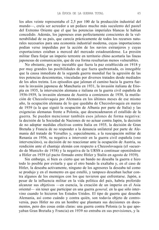 LA ÉPOCA DE LA GUERRA TOTAL

45

los años veinte representaba el 2,5 por 100 de la producción industrial del
mundo—, creía ser acreedor a un pedazo mucho más suculento del pastel
del Extremo Oriente que el que las potencias imperiales blancas le habían
concedido. Además, los japoneses eran perfectamente conscientes de la vulnerabilidad de su país, que carecía prácticamente de todos los recursos naturales necesarios para una economía industrial moderna, cuyas importaciones
podían verse impedidas por la acción de los navios extranjeros y cuyas
exportaciones estaban a merced del mercado estadounidense. La presión
militar fJara forjar un imperio terrestre en territorio chino acortaría las líneas
japonesas de comunicación, que de esa forma resultarían menos vulnerables.
No obstante, por muy inestable que fuera la paz establecida en 1918 y
por muy grandes las posibilidades de que fuera quebrantada, es innegable
que la causa inmediata de la segunda guerra mundial fue la agresión de las
tres potencias descontentas, vinculadas por diversos tratados desde mediados
de los años treinta. Los episodios que jalonan el camino hacia la guerra fueron la invasión japonesa de Manchuria en 1931, la invasión italiana de Etiopía en 1935, la intervención alemana e italiana en la guerra civil española de
1936-1939, la invasión alemana de Austria a comienzos de 1938, la mutilación de Checoslovaquia por Alemania en los últimos meses de ese mismo
año, la ocupación alemana de lo que quedaba de Checoslovaquia en marzo
de 1939 (a la que siguió la ocupación de Albania por parte de Italia) y las
exigencias alemanas frente a Polonia, que desencadenaron el estallido de la
guerra. Se pueden mencionar también esos jalones de forma negativa:
la decisión de la Sociedad de Naciones de no actuar contra Japón, la decisión
de no adoptar medidas efectivas contra Italia en 1935, la decisión de Gran
Bretaña y Francia de no responder a la denuncia unilateral por parte de Alemania del tratado de Versalles y, especialmente, a la reocupación militar de
Renania en 1936, su negativa a intervenir en la guerra civil española («no
intervención»), su decisión de no reaccionar ante la ocupación de Austria, su
rendición ante el chantaje alemán con respecto a Checoslovaquia (el «acuerdo de Munich» de 1938) y la negativa de la URSS a continuar oponiéndose
a Hitler en 1939 (el pacto firmado entre Hitler y Stalin en agosto de 1939).
Sin embargo, si bien es cierto que un bando no deseaba la guerra e hizo
todo lo posible por evitarla y que el otro bando la exaltaba y, en el caso de
Hitler, la deseaba activamente, ninguno de los agresores la deseaba tal como
se produjo y en el momento en que estalló, y tampoco deseaban luchar contra algunos de los enemigos con los que tuvieron que enfrentarse. Japón, a
pesar de la influencia militar en la vida política del país, habría preferido
alcanzar sus objetivos —en esencia, la creación de un imperio en el Asia
oriental— sin tener que participar en una guerra general, en la que sólo intervino cuando lo hicieron los Estados Unidos. El tipo de guerra que deseaba
Alemania, así como cuándo y contra quién, son todavía objeto de controversia, pues Hitler no era un hombre que plasmara sus decisiones en documentos, pero dos cosas están claras: una guerra contra Polonia (a la que apoyaban Gran Bretaña y Francia) en 1939 no entraba en sus previsiones, y la

 
