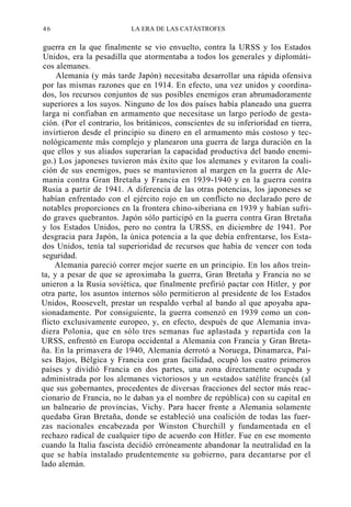 46

LA ERA DE LAS CATÁSTROFES

guerra en la que finalmente se vio envuelto, contra la URSS y los Estados
Unidos, era la pesadilla que atormentaba a todos los generales y diplomáticos alemanes.
Alemania (y más tarde Japón) necesitaba desarrollar una rápida ofensiva
por las mismas razones que en 1914. En efecto, una vez unidos y coordinados, los recursos conjuntos de sus posibles enemigos eran abrumadoramente
superiores a los suyos. Ninguno de los dos países había planeado una guerra
larga ni confiaban en armamento que necesitase un largo período de gestación. (Por el contrario, los británicos, conscientes de su inferioridad en tierra,
invirtieron desde el principio su dinero en el armamento más costoso y tecnológicamente más complejo y planearon una guerra de larga duración en la
que ellos y sus aliados superarían la capacidad productiva del bando enemigo.) Los japoneses tuvieron más éxito que los alemanes y evitaron la coalición de sus enemigos, pues se mantuvieron al margen en la guerra de Alemania contra Gran Bretaña y Francia en 1939-1940 y en la guerra contra
Rusia a partir de 1941. A diferencia de las otras potencias, los japoneses se
habían enfrentado con el ejército rojo en un conflicto no declarado pero de
notables proporciones en la frontera chino-siberiana en 1939 y habían sufrido graves quebrantos. Japón sólo participó en la guerra contra Gran Bretaña
y los Estados Unidos, pero no contra la URSS, en diciembre de 1941. Por
desgracia para Japón, la única potencia a la que debía enfrentarse, los Estados Unidos, tenía tal superioridad de recursos que había de vencer con toda
seguridad.
Alemania pareció correr mejor suerte en un principio. En los años treinta, y a pesar de que se aproximaba la guerra, Gran Bretaña y Francia no se
unieron a la Rusia soviética, que finalmente prefirió pactar con Hitler, y por
otra parte, los asuntos internos sólo permitieron al presidente de los Estados
Unidos, Roosevelt, prestar un respaldo verbal al bando al que apoyaba apasionadamente. Por consiguiente, la guerra comenzó en 1939 como un conflicto exclusivamente europeo, y, en efecto, después de que Alemania invadiera Polonia, que en sólo tres semanas fue aplastada y repartida con la
URSS, enfrentó en Europa occidental a Alemania con Francia y Gran Bretaña. En la primavera de 1940, Alemania derrotó a Noruega, Dinamarca, Países Bajos, Bélgica y Francia con gran facilidad, ocupó los cuatro primeros
países y dividió Francia en dos partes, una zona directamente ocupada y
administrada por los alemanes victoriosos y un «estado» satélite francés (al
que sus gobernantes, procedentes de diversas fracciones del sector más reaccionario de Francia, no le daban ya el nombre de república) con su capital en
un balneario de provincias, Vichy. Para hacer frente a Alemania solamente
quedaba Gran Bretaña, donde se estableció una coalición de todas las fuerzas nacionales encabezada por Winston Churchill y fundamentada en el
rechazo radical de cualquier tipo de acuerdo con Hitler. Fue en ese momento
cuando la Italia fascista decidió erróneamente abandonar la neutralidad en la
que se había instalado prudentemente su gobierno, para decantarse por el
lado alemán.

 