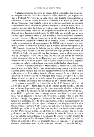 LA ÉPOCA DE LA GUERRA TOTAL

47

A efectos prácticos, la guerra en Europa había terminado. Aun si Alemania no podía invadir Gran Bretaña por el doble obstáculo que suponían el
fnar y Ia Royal Air Force, no se veía cómo Gran Bretaña podría retornar al
continente, y mucho menos derrotar a Alemania. Los meses de 1940-1941
durante los cuales Gran Bretaña resistió en solitario, constituyen un momento
extraordinario en la historia del pueblo británico, o cuando menos en la de
aquellos que tuvieron la fortuna de vivirlo, pero las posibilidades del país
eran verdaderamente reducidas. El programa de rearme de los Estados Unidos («defensa hemisférica») de junio de 1940 daba por sentado que no tenía
sentido seguir enviando armas a Gran Bretaña, e incluso cuando se comprobó
su supervivencia, el Reino Unido seguía siendo considerado esencialmente
como una base defensiva avanzada de los Estados Unidos. Mientras tanto, se
estaba reestructurando el mapa europeo. La URSS, previo acuerdo con Alemania, ocupó los territorios europeos que el imperio zarista había perdido en
1918 (excepto las partes de Polonia que se había anexionado Alemania) y
Finlandia, contra la que Stalin había librado una torpe guerra de invierno en
1939-1940. Todo ello permitió que las fronteras rusas se alejaran un poco
más de Leningrado. Hitler llevó a cabo una revisión del tratado de Versalles
en los antiguos territorios de los Habsburgo que resultó efímera. Los intentos
británicos de extender la guerra a los Balcanes desencadenaron la esperada
conquista de toda la península por Alemania, incluidas las islas griegas.
De hecho, Alemania atravesó el Mediterráneo y penetró en África cuando
pareció que su aliada, Italia, cuyo desempeño como potencia militar en la
segunda guerra mundial fue aún más decepcionante que el de Austria-Hungría
en la primera, perdería todo su imperio africano a manos de los británicos, que
lanzaban su ofensiva desde su principal base situada en Egipto. El Afrika
Korps alemán, a cuyo frente estaba uno de los generales de mayor talento,
Erwin Rommel, amenazó la posición británica en el Próximo Oriente.
La guerra se reanudó con la invasión de la URSS lanzada por Hitler el
22 de junio de 1941, fecha decisiva en la segunda guerra mundial. Era una
operación tan disparatada —ya que forzaba a Alemania a luchar en dos frentes— que Stalin no imaginaba que Hitler pudiera intentarla. Pero en la lógica de Hitler, el próximo paso era conquistar un vasto imperio terrestre en el
Este, rico en recursos y en mano de obra servil, y como todos los expertos
militares, excepto los japoneses, subestimó la capacidad soviética de resistencia. Sin embargo, no le faltaban argumentos, dada la desorganización en
que estaba sumido el ejército rojo a consecuencia de las purgas de los años
treinta (véase el capítulo XIII), la situación del país, y la extraordinaria ineptitud de que había hecho gala Stalin en sus intervenciones como estratega
militar. De hecho, el avance inicial de los ejércitos alemanes fue tan veloz,
y al parecer tan decisivo, como las campañas del oeste de Europa. A principios de octubre habían llegado a las afueras de Moscú y existen pruebas de
que durante algunos días el propio Stalin se sentía desmoralizado y pensó en
firmar un armisticio. Pero ese momento pudo ser superado y las enormes
reservas rusas en cuanto a espacio, recursos humanos, resistencia física y

 