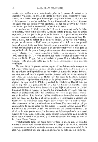 48

LA ERA DE LAS CATÁSTROFES

patriotismo, unidas a un extraordinario esfuerzo de guerra, derrotaron a los
alemanes y dieron a la URSS el tiempo necesario para organizarse eficazmente, entre otras cosas, permitiendo que los jefes militares de mayor talento (algunos de los cuales acababan de ser liberados de los gulags) tomaran
las decisiones que consideraban oportunas. El período de 1942-1945 fue el
único en el que Stalin interrumpió su política de terror.
Al no haberse decidido la batalla de Rusia tres meses después de haber
comenzado, como Hitler esperaba, Alemania estaba perdida, pues no estaba
equipada para una guerra larga ni podía sostenerla. A pesar de sus triunfos,
poseía y producía muchos menos aviones y carros de combate que Gran Bretaña y Rusia, por no hablar de los Estados Unidos. La nueva ofensiva lanzada por los alemanes en 1942, una vez superado el terrible invierno, pareció
tener el mismo éxito que todas las anteriores y permitió a sus ejércitos penetrar profundamente en el Cáucaso y en el curso inferior del Volga, pero ya
no podía decidir la guerra. Los ejércitos alemanes fueron contenidos, acosados y rodeados y se vieron obligados a rendirse en Stalingrado (verano de
1942-marzo de 1943). A continuación, los rusos iniciaron el avance que les
llevaría a Berlín, Praga y Viena al final de la guerra. Desde la batalla de Stalingrado, todo el mundo sabía que la derrota de Alemania era sólo cuestión
de tiempo.
Mientras tanto, la guerra, aunque seguía siendo básicamente europea, se
había convertido realmente en un conflicto mundial. Ello se debió en parte a
las agitaciones antiimperialistas en los territorios sometidos a Gran Bretaña,
que aún poseía el mayor imperio mundial, aunque pudieron ser sofocadas sin
dificultad. Los simpatizantes de Hitler entre los bóers de Suráfrica pudieron
ser recluidos —aparecerían después de la guerra como los arquitectos del
régimen de apartheid de 1984— y en Irak la rebelión de Rashid Ali, que
ocupó el poder en la primavera de 1941, fue rápidamente suprimida. Mucho
más trascendente fue el vacío imperialista que dejó en el sureste de Asia el
triunfo de Hitler en Europa. La ocasión fue aprovechada por Japón para establecer un protectorado sobre los indefensos restos de las posesiones francesas en Indochina. Los Estados Unidos consideraron intolerable esta ampliación del poder del Eje hacia el sureste asiático y comenzaron a ejercer una
fuerte presión económica sobre Japón, cuyo comercio y suministros dependían totalmente de las comunicaciones marítimas. Fue este conflicto el que
desencadenó la guerra entre los dos países. El ataque japonés contra Pearl
Harbor el 7 de diciembre de 1941 dio al conflicto una dimensión mundial. En
el plazo de unos pocos meses los japoneses se habían apoderado de todo el
sureste de Asia, tanto continental como insular, amenazando con invadir la
India desde Birmania en el oeste, y la zona despoblada del norte de Australia, desde Nueva Guinea.
Probablemente Japón no podía haber evitado la guerra con los Estados
Unidos a menos que hubiera renunciado a conseguir un poderoso imperio
económico (denominado eufemísticamente «esfera de co-prosperidad de la
gran Asia oriental»), que era la piedra angular de su política. Sin embargo,

 