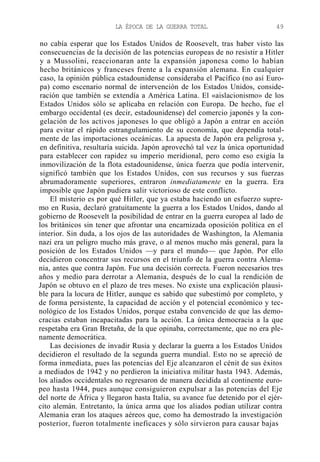 LA ÉPOCA DE LA GUERRA TOTAL

49

no cabía esperar que los Estados Unidos de Roosevelt, tras haber visto las
consecuencias de la decisión de las potencias europeas de no resistir a Hitler
y a Mussolini, reaccionaran ante la expansión japonesa como lo habían
hecho británicos y franceses frente a la expansión alemana. En cualquier
caso, la opinión pública estadounidense consideraba el Pacífico (no así Europa) como escenario normal de intervención de los Estados Unidos, consideración que también se extendía a América Latina. El «aislacionismo» de los
Estados Unidos sólo se aplicaba en relación con Europa. De hecho, fue el
embargo occidental (es decir, estadounidense) del comercio japonés y la congelación de los activos japoneses lo que obligó a Japón a entrar en acción
para evitar el rápido estrangulamiento de su economía, que dependía totalmente de las importaciones oceánicas. La apuesta de Japón era peligrosa y,
en definitiva, resultaría suicida. Japón aprovechó tal vez la única oportunidad
para establecer con rapidez su imperio meridional, pero como eso exigía la
inmovilización de la flota estadounidense, única fuerza que podía intervenir,
significó también que los Estados Unidos, con sus recursos y sus fuerzas
abrumadoramente superiores, entraron inmediatamente en la guerra. Era
imposible que Japón pudiera salir victorioso de este conflicto.
El misterio es por qué Hitler, que ya estaba haciendo un esfuerzo supremo en Rusia, declaró gratuitamente la guerra a los Estados Unidos, dando al
gobierno de Roosevelt la posibilidad de entrar en la guerra europea al lado de
los británicos sin tener que afrontar una encarnizada oposición política en el
interior. Sin duda, a los ojos de las autoridades de Washington, la Alemania
nazi era un peligro mucho más grave, o al menos mucho más general, para la
posición de los Estados Unidos —y para el mundo— que Japón. Por ello
decidieron concentrar sus recursos en el triunfo de la guerra contra Alemania, antes que contra Japón. Fue una decisión correcta. Fueron necesarios tres
años y medio para derrotar a Alemania, después de lo cual la rendición de
Japón se obtuvo en el plazo de tres meses. No existe una explicación plausible para la locura de Hitler, aunque es sabido que subestimó por completo, y
de forma persistente, la capacidad de acción y el potencial económico y tecnológico de los Estados Unidos, porque estaba convencido de que las democracias estaban incapacitadas para la acción. La única democracia a la que
respetaba era Gran Bretaña, de la que opinaba, correctamente, que no era plenamente democrática.
Las decisiones de invadir Rusia y declarar la guerra a los Estados Unidos
decidieron el resultado de la segunda guerra mundial. Esto no se apreció de
forma inmediata, pues las potencias del Eje alcanzaron el cénit de sus éxitos
a mediados de 1942 y no perdieron la iniciativa militar hasta 1943. Además,
los aliados occidentales no regresaron de manera decidida al continente europeo hasta 1944, pues aunque consiguieron expulsar a las potencias del Eje
del norte de África y llegaron hasta Italia, su avance fue detenido por el ejército alemán. Entretanto, la única arma que los aliados podían utilizar contra
Alemania eran los ataques aéreos que, como ha demostrado la investigación
posterior, fueron totalmente ineficaces y sólo sirvieron para causar bajas

 