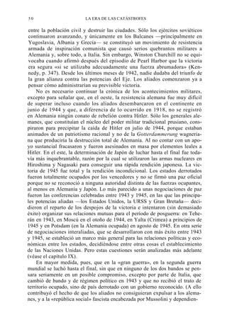 50

LA ERA DE LAS CATÁSTROFES

entre la población civil y destruir las ciudades. Sólo los ejércitos soviéticos
continuaron avanzando, y únicamente en los Balcanes —principalmente en
Yugoslavia, Albania y Grecia— se constituyó un movimiento de resistencia
armada de inspiración comunista que causó serios quebrantos militares a
Alemania y, sobre todo, a Italia. Sin embargo, Winston Churchill no se equivocaba cuando afirmó después del episodio de Pearl Harbor que la victoria
era segura «si se utilizaba adecuadamente una fuerza abrumadora» (Kennedy, p. 347). Desde los últimos meses de 1942, nadie dudaba del triunfo de
la gran alianza contra las potencias del Eje. Los aliados comenzaron ya a
pensar cómo administrarían su previsible victoria.
No es necesario continuar la crónica de los acontecimientos militares,
excepto para señalar que, en el oeste, la resistencia alemana fue muy difícil
de superar incluso cuando los aliados desembarcaron en el continente en
junio de 1944 y que, a diferencia de lo ocurrido en 1918, no se registró
en Alemania ningún conato de rebelión contra Hitler. Sólo los generales alemanes, que constituían el núcleo del poder militar tradicional prusiano, conspiraron para precipitar la caída de Hitler en julio de 1944, porque estaban
animados de un patriotismo racional y no de la Gotterdammerung wagneriana que produciría la destrucción total de Alemania. Al no contar con un apoyo sustancial fracasaron y fueron asesinados en masa por elementos leales a
Hitler. En el este, la determinación de Japón de luchar hasta el final fue todavía más inquebrantable, razón por la cual se utilizaron las armas nucleares en
Hiroshima y Nagasaki para conseguir una rápida rendición japonesa. La victoria de 1945 fue total y la rendición incondicional. Los estados derrotados
fueron totalmente ocupados por los vencedores y no se firmó una paz oficial
porque no se reconoció a ninguna autoridad distinta de las fuerzas ocupantes,
al menos en Alemania y Japón. Lo más parecido a unas negociaciones de paz
fueron las conferencias celebradas entre 1943 y 1945, en las que las principales potencias aliadas —los Estados Unidos, la URSS y Gran Bretaña— decidieron el reparto de los despojos de la victoria e intentaron (sin demasiado
éxito) organizar sus relaciones mutuas para el período de posguerra: en Teherán en 1943, en Moscú en el otoño de 1944, en Yalta (Crimea) a principios de
1945 y en Potsdam (en la Alemania ocupada) en agosto de 1945. En otra serie
de negociaciones interaliadas, que se desarrollaron con más éxito entre 1943
y 1945, se estableció un marco más general para las relaciones políticas y económicas entre los estados, decidiéndose entre otras cosas el establecimiento
de las Naciones Unidas. Pero estas cuestiones serán analizadas más adelante
(véase el capítulo IX).
En mayor medida, pues, que en la «gran guerra», en la segunda guerra
mundial se luchó hasta el final, sin que en ninguno de los dos bandos se pensara seriamente en un posible compromiso, excepto por parte de Italia, que
cambió de bando y de régimen político en 1943 y que no recibió el trato de
territorio ocupado, sino de país derrotado con un gobierno reconocido. (A ello
contribuyó el hecho de que los aliados no consiguieran expulsar a los alemanes, y a la «república social» fascista encabezada por Mussolini y dependien-

 
