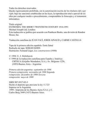 Todos los derechos reservados.
Queda rigurosamente prohibida, sin la autorización escrita de los titulares del cop)
right, bajo las sanciones establecidas en las leyes, la reproducción total o parcial de esi
obra por cualquier medio o procedimiento, comprendidos la fotocopia y el tratamient
informático.
Título original:
EXTREMES. THE SHORT TWENTIETH CENTURY 1914-1991
Michael Joseph Ltd, Londres
Esta traducción se publica por acuerdo con Pantheon Books, una división de Randon
House, Inc.
Traducción castellana de JUAN FACÍ, JORDI AINAUD y CARME CASTELLS
Tapa de la primera edición española: Enríe Satué
Rediseño de tapa: SERGIO KERN
Ilustración: Fernand Léger, Los constructores (1950)
© 1994: E. J. Hobsbawm
© 1998 de la traducción castellana para España y América:
CRÍTICA (Grijalbo Mondadori, S.A.), Av. Belgrano 1256,
(1093) Buenos Aires - Argentina
Primera edición argentina: septiembre de 1998
Primera reimpresión: noviembre de 1998 Segunda
reimpresión: diciembre de 1998 Tercera
reimpresión: mayo de 1999
ISBN 987-9317-03-3
Hecho el depósito que previene la ley 11.723
Impreso en la Argentina
1999 - Imprenta de los Buenos Ayres S.A.I, y C.
Carlos Berg 3449 (1437) Buenos Aires.

 