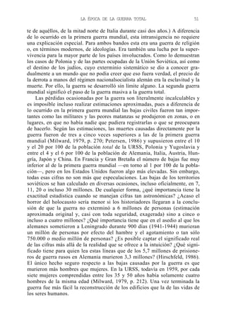 LA ÉPOCA DE LA GUERRA TOTAL

51

te de aquéllos, de la mitad norte de Italia durante casi dos años.) A diferencia
de lo ocurrido en la primera guerra mundial, esta intransigencia no requiere
una explicación especial. Para ambos bandos esta era una guerra de religión
o, en términos modernos, de ideologías. Era también una lucha por la supervivencia para la mayor parte de los países involucrados. Como lo demuestran
los casos de Polonia y de las partes ocupadas de la Unión Soviética, así como
el destino de los judíos, cuyo exterminio sistemático se dio a conocer gradualmente a un mundo que no podía creer que eso fuera verdad, el precio de
la derrota a manos del régimen nacionalsocialista alemán era la esclavitud y la
muerte. Por ello, la guerra se desarrolló sin límite alguno. La segunda guerra
mundial significó el paso de la guerra masiva a la guerra total.
Las pérdidas ocasionadas por la guerra son literalmente incalculables y
es imposible incluso realizar estimaciones aproximadas, pues a diferencia de
lo ocurrido en la primera guerra mundial las bajas civiles fueron tan importantes como las militares y las peores matanzas se produjeron en zonas, o en
lugares, en que no había nadie que pudiera registrarlas o que se preocupara
de hacerlo. Según las estimaciones, las muertes causadas directamente por la
guerra fueron de tres a cinco veces superiores a las de la primera guerra
mundial (Milward, 1979, p. 270; Petersen, 1986) y supusieron entre el 10
y el 20 por 100 de la población total de la URSS, Polonia y Yugoslavia y
entre el 4 y el 6 por 100 de la población de Alemania, Italia, Austria, Hungría, Japón y China. En Francia y Gran Bretaña el número de bajas fue muy
inferior al de la primera guerra mundial —en torno al 1 por 100 de la población—, pero en los Estados Unidos fueron algo más elevadas. Sin embargo,
todas esas cifras no son más que especulaciones. Las bajas de los territorios
soviéticos se han calculado en diversas ocasiones, incluso oficialmente, en 7,
11, 20 o incluso 30 millones. De cualquier forma, ¿qué importancia tiene la
exactitud estadística cuando se manejan cifras tan astronómicas? ¿Acaso el
horror del holocausto sería menor si los historiadores llegaran a la conclusión de que la guerra no exterminó a 6 millones de personas (estimación
aproximada original y, casi con toda seguridad, exagerada) sino a cinco o
incluso a cuatro millones? ¿Qué importancia tiene que en el asedio al que los
alemanes sometieron a Leningrado durante 900 días (1941-1944) murieran
un millón de personas por efecto del hambre y el agotamiento o tan sólo
750.000 o medio millón de personas? ¿Es posible captar el significado real
de las cifras más allá de la realidad que se ofrece a la intuición? ¿Qué significado tiene para quien lea estas líneas que de los 5,7 millones de prisioneros de guerra rusos en Alemania murieron 3,3 millones? (Hirschfeld, 1986).
El único hecho seguro respecto a las bajas causadas por la guerra es que
murieron más hombres que mujeres. En la URSS, todavía en 1959, por cada
siete mujeres comprendidas entre los 35 y 50 años había solamente cuatro
hombres de la misma edad (Milward, 1979, p. 212). Una vez terminada la
guerra fue más fácil la reconstrucción de los edificios que la de las vidas de
los seres humanos.

 