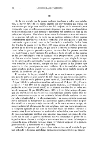 52

.

LA ERA DE LAS CATÁSTROFES

III
Se da por sentado que la guerra moderna involucra a todos los ciudadanos, la mayor parte de los cuales además son movilizados; que utiliza un
armamento que exige una modificación del conjunto de la economía para
producirlo y que se utiliza en cantidades ingentes; que causa un elevadísimo
nivel de destrucción y que domina y transforma por completo la vida de los
países participantes. Ahora bien, todos estos fenómenos se dan únicamente
en las guerras del siglo xx. Es cierto que en períodos anteriores hubo guerras
terriblemente destructivas e incluso conflictos que anticiparon lo que más
tarde sería la guerra total, como en la Francia de la revolución. En los Estados Unidos, la guerra civil de 1861-1865 sigue siendo el conflicto más sangriento de la historia del país, ya que causó la muerte de tantas personas
como todas las guerras posteriores juntas, incluidas las dos guerras mundiales, la de Corea y la de Vietnam. Sin embargo, hasta el siglo xx las guerras
en las que participaba toda la sociedad eran excepcionales. Jane Austen
escribió sus novelas durante las guerras napoleónicas, pero ningún lector que
no lo supiera podría adivinarlo, ya que en las páginas de sus relatos no aparece mención de las mismas, aunque sin duda algunos de los jóvenes que
aparecen en ellas participaron en esos conflictos. Sería inconcebible que cualquier novelista pudiera escribir de esa forma sobre Gran Bretaña durante el
período de conflictos del siglo xx.
El monstruo de la guerra total del siglo xx no nació con esas proporciones, pero lo cierto es que a partir de 1914 todos los conflictos eran guerras
masivas. Incluso en la primera guerra mundial, Gran Bretaña movilizó al
12,5 por 100 de la población masculina, Alemania al 15,4 por 100, y Francia
a casi el 17 por 100. En la segunda guerra mundial, la proporción de la
población activa total que se enroló en las fuerzas armadas fue, en todas partes, del orden del 20 por 100 (Milward, 1979, p. 216). Cabe señalar, de paso,
que una movilización masiva de esas características durante varios años no
puede mantenerse excepto en una economía industrializada moderna con una
elevada productividad y —o alternativamente— en una economía sustentada
por la población no beligerante. Las economías agrarias tradicionales no pueden movilizar a un porcentaje tan elevado de la mano de obra excepto de
manera estacional, al menos en la zona templada, pues hay momentos durante
la campaña agrícola en los que se necesitan todas las manos (durante la
recolección). Pero incluso en las sociedades industriales, una movilización
de esas características conlleva unas enormes necesidades de mano de obra,
razón por la cual las guerras modernas masivas reforzaron el poder de las
organizaciones obreras y produjeron una revolución en cuanto la incorporación de la mujer al trabajo fuera del hogar (revolución temporal en la primera
guerra mundial y permanente en la segunda).
Además, las guerras del siglo xx han sido masivas en el sentido de que
han utilizado y destruido cantidades hasta entonces inconcebibles de produc-

 