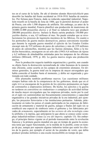 LA ÉPOCA DE LA GUERRA TOTAL

53

tos en el curso de la lucha. De ahí el término alemán Materialschlacht para
describir las batallas del frente occidental en 1914-1918: batallas de materiales. Por fortuna para Francia, dada su reducida capacidad industrial, Napoleón triunfó en la batalla de Jena de 1806, que le permitió destruir el poder
de Prusia, con sólo 1.500 disparos de artillería. Sin embargo, ya antes de la
primera guerra mundial, Francia planificó una producción de municiones de
10.000-12.000 proyectiles diarios y al final su industria tuvo que producir
200.000 proyectiles diarios. Incluso la Rusia zarista producía 150.000 proyectiles diarios, o sea, 4,5 millones al mes. No puede extrañar que se revolucionaran los procesos de ingeniería mecánica de las fábricas. En cuanto a
los pertrechos de guerra menos destructivos, parece conveniente recordar
que durante la segunda guerra mundial el ejército de los Estados Unidos
encargó más de 519 millones de pares de calcetines y más de 219 millones
de pares de calzoncillos, mientras que las fuerzas alemanas, fieles a la tradición burocrática, encargaron en un solo año (1943) 4,4 millones de tijeras
y 6,2 millones de almohadillas entintadas para los tampones de las oficinas
militares (Milward, 1979, p. 68). La guerra masiva exigía una producción
masiva.
Pero la producción requería también organización y gestión, aun cuando
su objeto fuera la destrucción racionalizada de vidas humanas de la manera
más eficiente, como ocurría en los campos de exterminio alemanes. En términos generales, la guerra total era la empresa de mayor envergadura que
había conocido el hombre hasta el momento, y debía ser organizada y gestionada con todo cuidado.
Ello planteaba también problemas nuevos. Las cuestiones militares
siempre habían sido de la competencia de los gobiernos, desde que en el
siglo XVII se encargaran de la gestión de los ejércitos permanentes en lugar
de contratarlos a empresarios militares. De hecho, los ejércitos y la guerra
no tardaron en convertirse en «industrias» o complejos de actividad militar
de mucha mayor envergadura que las empresas privadas, razón por la cual
en el siglo xix suministraban tan frecuentemente conocimientos y capacidad
organizativa a las grandes iniciativas privadas de la era industrial, por ejemplo, los proyectos ferroviarios o las instalaciones portuarias. Además, prácticamente en todos los países el estado participaba en las empresas de fabricación de armamento y material de guerra, aunque a finales del siglo xix se
estableció una especie de simbiosis entre el gobierno y los fabricantes privados de armamento, especialmente en los sectores de alta tecnología como
la artillería y la marina, que anticiparon lo que ahora se conoce como «complejo industrial-militar» (véase La era del imperio, capítulo 13). Sin embargo, el principio básico vigente en el período transcurrido entre la revolución
francesa y la primera guerra mundial era que en tiempo de guerra la economía tenía que seguir funcionando, en la medida de lo posible, como en tiempo de paz, aunque por supuesto algunas industrias tenían que sentir los efectos de la guerra, por ejemplo el sector de las prendas de vestir, que debía
producir prendas militares a una escala inconcebible en tiempo de paz.

 