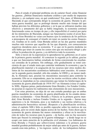 54

LA ERA DE LAS CATÁSTROFES

Para el estado el principal problema era de carácter fiscal: cómo financiar
las guerras. ¿Debían financiarse mediante créditos o por medio de impuestos
directos y, en cualquier caso, en qué condiciones? Era, pues, al Ministerio de
Hacienda al que correspondía dirigir la economía de guerra. Durante la primera guerra mundial, que se prolongó durante mucho más tiempo del que
habían previsto los diferentes gobiernos y en la que se utilizaron muchos más
efectivos y armamento del que se había imaginado, la economía continuó
funcionando como en tiempo de paz y ello imposibilitó el control por parte
de los ministerios de Hacienda, aunque sus funcionarios (como el joven Keynes en Gran Bretaña) no veían con buenos ojos la tendencia de los políticos
a preocuparse de conseguir el triunfo sin tener en cuenta los costos financieros. Estaban en lo cierto. Gran Bretaña utilizó en las dos guerras mundiales
muchos más recursos que aquellos de los que disponía, con consecuencias
negativas duraderas para su economía. Y es que en la guerra moderna no
sólo había que tener en cuenta los costos sino que era necesario dirigir y planificar la producción de guerra, y en definitiva toda la economía.
Sólo a través de la experiencia lo aprendieron los gobiernos en el curso
de la primera guerra mundial. Al comenzar la segunda ya lo sabían, gracias
a que sus funcionarios habían estudiado de forma concienzuda las enseñanzas extraídas de la primera. Sin embargo, sólo gradualmente se tomó conciencia de que el estado tenía que controlar totalmente la economía y que la
planificación material y la asignación de los recursos (por otros medios distintos de los mecanismos económicos habituales) eran cruciales. Al comenzar la segunda guerra mundial, sólo dos estados, la URSS y, en menor medida, la Alemania nazi, poseían los mecanismos necesarios para controlar la
economía. Ello no es sorprendente, pues las teorías soviéticas sobre la planificación se inspiraban en los conocimientos que tenían los bolcheviques de la
economía de guerra planificada de 1914-1917 en Alemania (véase el capítulo XIII). Algunos países, particularmente Gran Bretaña y los Estados Unidos,
no poseían ni siquiera los rudimentos más elementales de esos mecanismos.
Con estas premisas, no deja de ser una extraña paradoja que en ambas
guerras mundiales las economías de guerra planificadas de los estados democráticos occidentales —Gran Bretaña y Francia en la primera guerra mundial; Gran Bretaña e incluso Estados Unidos en la segunda— fueran muy
superiores a la de Alemania, pese a su tradición y sus teorías relativas a la
administración burocrática racional. (Respecto a la planificación soviética,
véase el capítulo XIII.) Sólo es posible especular sobre los motivos de esa
paradoja, pero no existe duda alguna acerca de los hechos. Estos dicen que la
economía de guerra alemana fue menos sistemática y eficaz en la movilización de todos los recursos para la guerra —de hecho, esto no fue necesario
hasta que fracasó la estrategia de la guerra relámpago— y desde luego no se
ocupó con tanta atención de la población civil alemana. Los habitantes de
Gran Bretaña y Francia que sobrevivieron indemnes a la primera guerra
mundial gozaban probablemente de mejor salud que antes de la guerra, incluso
cuando eran más pobres, y los ingresos reales de los trabajadores habían

 