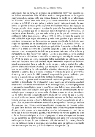 LA ÉPOCA DE LA GUERRA TOTAL

55

aumentado. Por su parte, los alemanes se alimentaban peor y sus salarios reales habían descendido. Más difícil es realizar comparaciones en la segunda
guerra mundial, aunque sólo sea porque Francia no tardó en ser eliminada,
los Estados Unidos eran más ricos y se vieron sometidos a mucha menos
presión, y la URSS era más pobre y estaba mucho más presionada. La economía de guerra alemana podía explotar prácticamente todas las riquezas de
Europa, pero lo cierto es que al terminar la guerra la destrucción material era
mayor en Alemania que en los restantes países beligerantes de Occidente. En
conjunto, Gran Bretaña, que era más pobre y en la que el consumo de la
población había disminuido el 20 por 100 en 1943, terminó la guerra con
una población algo mejor alimentada y más sana, gracias a que uno de los
objetivos permanentes en la economía de guerra planificada fue intentar conseguir la igualdad en la distribución del sacrificio y la justicia social. En
cambio, el sistema alemán era injusto por principio. Alemania explotó los recursos y la mano de obra de la Europa ocupada y trató a la población no
alemana como a una población inferior y, en casos extremos —los polacos, y
particularmente los rusos y los judíos—, como a una mano de obra esclava
que no merecía ni siquiera la atención necesaria para que siguiera con vida.
En 1944, la mano de obra extranjera había aumentado en Alemania hasta
constituir la quinta parte del total (el 30 por 100 estaba empleada en la industria de armamento). Pese a todo, lo cierto es que el salario real de los trabajadores alemanes no había variado con respecto a 1938. En Gran Bretaña, la
tasa de mortalidad y de enfermedades infantiles disminuyó progresivamente
durante la guerra. En la Francia ocupada y dominada, país de proverbial
riqueza y que a partir de 1940 quedó al margen de la guerra, declinó el peso
medio y la condición de salud de la población de todas las edades.
Sin duda, la guerra total revolucionó el sistema de gestión. ¿Revolucionó
también la tecnología y la producción? o, por decirlo de otra forma, ¿aceleró
o retrasó el crecimiento económico? Con toda seguridad, hizo que progresara
el desarrollo tecnológico, pues el conflicto entre beligerantes avanzados no
enfrentaba sólo a los ejércitos sino que era también un enfrentamiento de tecnologías para conseguir las armas más efectivas y otros servicios esenciales.
De no haber existido la segunda guerra mundial y el temor de que la Alemania nazi pudiera explotar también los descubrimientos de la física nuclear, la
bomba atómica nunca se habría fabricado ni se habrían realizado en el siglo xx los enormes desembolsos necesarios para producir la energía nuclear
de cualquier tipo. Otros avances tecnológicos conseguidos en primera instancia para fines bélicos han resultado mucho más fáciles de aplicar en tiempo
de paz —cabe pensar en la aeronáutica y en los ordenadores—, pero eso no
modifica el hecho de que la guerra, o la preparación para la guerra, ha sido
el factor fundamental para acelerar el progreso técnico, al «soportar» los costos de desarrollo de innovaciones tecnológicas que, casi con toda seguridad,
nadie que en tiempo de paz realizara el cálculo habitual de costos y beneficios se habría decidido a intentar, o que en todo caso se habrían conseguido
con mucha mayor lentitud y dificultad (véase el capítulo IX).

 
