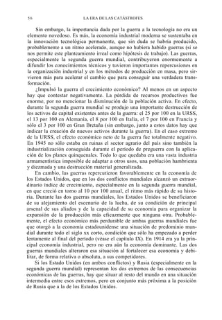 56

LA ERA DE LAS CATÁSTROFES

Sin embargo, la importancia dada por la guerra a la tecnología no era un
elemento novedoso. Es más, la economía industrial moderna se sustentaba en
la innovación tecnológica permanente, que sin duda se habría producido,
probablemente a un ritmo acelerado, aunque no hubiera habido guerras (si se
nos permite este planteamiento irreal como hipótesis de trabajo). Las guerras,
especialmente la segunda guerra mundial, contribuyeron enormemente a
difundir los conocimientos técnicos y tuvieron importantes repercusiones en
la organización industrial y en los métodos de producción en masa, pero sirvieron más para acelerar el cambio que para conseguir una verdadera transformación.
¿Impulsó la guerra el crecimiento económico? Al menos en un aspecto
hay que contestar negativamente. La pérdida de recursos productivos fue
enorme, por no mencionar la disminución de la población activa. En efecto,
durante la segunda guerra mundial se produjo una importante destrucción de
los activos de capital existentes antes de la guerra: el 25 por 100 en la URSS,
el 13 por 100 en Alemania, el 8 por 100 en Italia, el 7 por 100 en Francia y
sólo el 3 por 100 en Gran Bretaña (sin embargo, junto a estos datos hay que
indicar la creación de nuevos activos durante la guerra). En el caso extremo
de la URSS, el efecto económico neto de la guerra fue totalmente negativo.
En 1945 no sólo estaba en ruinas el sector agrario del país sino también la
industrialización conseguida durante el período de preguerra con la aplicación de los planes quinquenales. Todo lo que quedaba era una vasta industria
armamentística imposible de adaptar a otros usos, una población hambrienta
y diezmada y una destrucción material generalizada.
En cambio, las guerras repercutieron favorablemente en la economía de
los Estados Unidos, que en los dos conflictos mundiales alcanzó un extraordinario índice de crecimiento, especialmente en la segunda guerra mundial,
en que creció en torno al 10 por 100 anual, el ritmo más rápido de su historia. Durante las dos guerras mundiales, los Estados Unidos se beneficiaron
de su alejamiento del escenario de la lucha, de su condición de principal
arsenal de sus aliados y de la capacidad de su economía para organizar la
expansión de la producción más eficazmente que ninguna otra. Probablemente, el efecto económico más perdurable de ambas guerras mundiales fue
que otorgó a la economía estadounidense una situación de predominio mundial durante todo el siglo xx corto, condición que sólo ha empezado a perder
lentamente al final del período (véase el capítulo IX). En 1914 era ya la principal economía industrial, pero no era aún la economía dominante. Las dos
guerras mundiales alteraron esa situación al fortalecer esa economía y debilitar, de forma relativa o absoluta, a sus competidores.
Si los Estado Unidos (en ambos conflictos) y Rusia (especialmente en la
segunda guerra mundial) representan los dos extremos de las consecuencias
económicas de las guerras, hay que situar al resto del mundo en una situación
intermedia entre esos extremos, pero en conjunto más próxima a la posición
de Rusia que a la de los Estados Unidos.

 