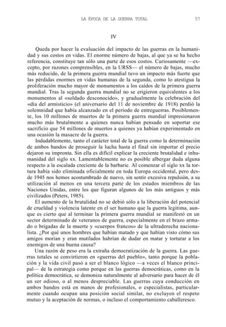 LA ÉPOCA DE LA GUERRA TOTAL

57

IV
Queda por hacer la evaluación del impacto de las guerras en la humanidad y sus costos en vidas. El enorme número de bajas, al que ya se ha hecho
referencia, constituye tan sólo una parte de esos costos. Curiosamente —excepto, por razones comprensibles, en la URSS— el número de bajas, mucho
más reducido, de la primera guerra mundial tuvo un impacto más fuerte que
las pérdidas enormes en vidas humanas de la segunda, como lo atestigua la
proliferación mucho mayor de monumentos a los caídos de la primera guerra
mundial. Tras la segunda guerra mundial no se erigieron equivalentes a los
monumentos al «soldado desconocido», y gradualmente la celebración del
«día del armisticio» (el aniversario del 11 de noviembre de 1918) perdió la
solemnidad que había alcanzado en el período de entreguerras. Posiblemente, los 10 millones de muertos de la primera guerra mundial impresionaron
mucho más brutalmente a quienes nunca habían pensado en soportar ese
sacrificio que 54 millones de muertos a quienes ya habían experimentado en
una ocasión la masacre de la guerra.
Indudablemente, tanto el carácter total de la guerra como la determinación
de ambos bandos de proseguir la lucha hasta el final sin importar el precio
dejaron su impronta. Sin ella es difícil explicar la creciente brutalidad e inhumanidad del siglo xx. Lamentablemente no es posible albergar duda alguna
respecto a la escalada creciente de la barbarie. Al comenzar el siglo xx la tortura había sido eliminada oficialmente en toda Europa occidental, pero desde 1945 nos hemos acostumbrado de nuevo, sin sentir excesiva repulsión, a su
utilización al menos en una tercera parte de los estados miembros de las
Naciones Unidas, entre los que figuran algunos de los más antiguos y más
civilizados (Peters, 1985).
El aumento de la brutalidad no se debió sólo a la liberación del potencial
de crueldad y violencia latente en el ser humano que la guerra legitima, aunque es cierto que al terminar la primera guerra mundial se manifestó en un
sector determinado de veteranos de guerra, especialmente en el brazo armado o brigadas de la muerte y «cuerpos francos» de la ultraderecha nacionalista. ¿Por qué unos hombres que habían matado y que habían visto cómo sus
amigos morían y eran mutilados habrían de dudar en matar y torturar a los
enemigos de una buena causa?
Una razón de peso era la extraña democratización de la guerra. Las guerras totales se convirtieron en «guerras del pueblo», tanto porque la población y la vida civil pasó a ser el blanco lógico —a veces el blanco principal— de la estrategia como porque en las guerras democráticas, como en la
política democrática, se demoniza naturalmente al adversario para hacer de él
un ser odioso, o al menos despreciable. Las guerras cuya conducción en
ambos bandos está en manos de profesionales, o especialistas, particularmente cuando ocupan una posición social similar, no excluyen el respeto
mutuo y la aceptación de normas, o incluso el comportamiento caballeresco.

 