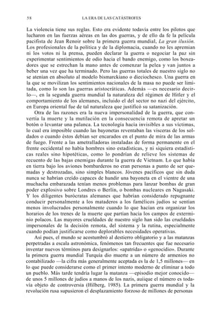 58

LA ERA DE LAS CATÁSTROFES

La violencia tiene sus reglas. Esto era evidente todavía entre los pilotos que
lucharon en las fuerzas aéreas en las dos guerras, y de ello da fe la película
pacifista de Jean Renoir sobre la primera guerra mundial, La gran ilusión.
Los profesionales de la política y de la diplomacia, cuando no les apremian
ni los votos ni la prensa, pueden declarar la guerra o negociar la paz sin
experimentar sentimientos de odio hacia el bando enemigo, como los boxeadores que se estrechan la mano antes de comenzar la pelea y van juntos a
beber una vez que ha terminado. Pero las guerras totales de nuestro siglo no
se atenían en absoluto al modelo bismarckiano o dieciochesco. Una guerra en
la que se movilizan los sentimientos nacionales de la masa no puede ser limitada, como lo son las guerras aristocráticas. Además —es necesario decirlo—, en la segunda guerra mundial la naturaleza del régimen de Hitler y el
comportamiento de los alemanes, incluido el del sector no nazi del ejército,
en Europa oriental fue de tal naturaleza que justificó su satanización.
Otra de las razones era la nueva impersonalidad de la guerra, que convertía la muerte y la mutilación en la consecuencia remota de apretar un
botón o levantar una palanca. La tecnología hacía invisibles a sus víctimas,
lo cual era imposible cuando las bayonetas reventaban las visceras de los soldados o cuando éstos debían ser encarados en el punto de mira de las armas
de fuego. Frente a las ametralladoras instaladas de forma permanente en el
frente occidental no había hombres sino estadísticas, y ni siquiera estadísticas reales sino hipotéticas, como lo pondrían de relieve los sistemas de
recuento de las bajas enemigas durante la guerra de Vietnam. Lo que había
en tierra bajo los aviones bombarderos no eran personas a punto de ser quemadas y destrozadas, sino simples blancos. Jóvenes pacíficos que sin duda
nunca se habrían creído capaces de hundir una bayoneta en el vientre de una
muchacha embarazada tenían menos problemas para lanzar bombas de gran
poder explosivo sobre Londres o Berlín, o bombas nucleares en Nagasaki.
Y los diligentes burócratas alemanes que habrían considerado repugnante
conducir personalmente a los mataderos a los famélicos judíos se sentían
menos involucrados personalmente cuando lo que hacían era organizar los
horarios de los trenes de la muerte que partían hacia los campos de exterminio polacos. Las mayores crueldades de nuestro siglo han sido las crueldades
impersonales de la decisión remota, del sistema y la rutina, especialmente
cuando podían justificarse como deplorables necesidades operativas.
Así pues, el mundo se acostumbró al destierro obligatorio y a las matanzas
perpetradas a escala astronómica, fenómenos tan frecuentes que fue necesario
inventar nuevos términos para designarlos: «apatrida» o «genocidio». Durante
la primera guerra mundial Turquía dio muerte a un número de armenios no
contabilizado —la cifra más generalmente aceptada es la de 1,5 millones— en
lo que puede considerarse como el primer intento moderno de eliminar a todo
un pueblo. Más tarde tendría lugar la matanza —episodio mejor conocido—
de unos 5 millones de judíos a manos de los nazis, auiique el número es todavía objeto de controversia (Hilberg, 1985). La primera guerra mundial y la
revolución rusa supusieron el desplazamiento forzoso de millones de personas

 