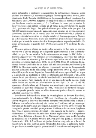 LA ÉPOCA DE LA GUERRA TOTAL

59

como refugiados o mediante «intercambios de poblaciones» forzosos entre
estados. Un total de 1,3 millones de griegos fueron repatriados a Grecia, principalmente desde Turquía; 400.000 turcos fueron conducidos al estado que los
reclamaba; unos 200.000 búlgaros se dirigieron hacia el mermado territorio
que llevaba su nombre nacional; y 1,5 o 2 millones de rusos, que escapaban de
la revolución o que habían luchado en el bando perdedor durante la guerra
civil, quedaron sin hogar. Fue principalmente para ellos, más que para los
320.000 armenios que huían del genocidio, para quienes se inventó un nuevo
documento destinado, en un mundo cada vez más burocratizado, a quienes no
tenían existencia burocrática en ningún estado: el llamado pasaporte Nansen
de la Sociedad de Naciones, al que dio nombre el gran explorador noruego del
Ártico que hizo de la asistencia a los desamparados su segunda profesión. En
cifras aproximadas, el período 1914-1922 generó entre 4 y 5 millones de refugiados.
Pero esa primera oleada de desterrados humanos no fue nada en comparación con la que se produjo en la segunda guerra mundial o con la inhumanidad con que fueron tratados. Se ha estimado que en mayo de 1945 había en
Europa alrededor de 40,5 millones de desarraigados, sin contar los trabajadores forzosos no alemanes y los alemanes que huían ante el avance de los
ejércitos soviéticos (Kulischer, 1948, pp. 253-273). Unos 13 millones de alemanes fueron expulsados de las zonas del país anexionadas por Polonia y la
URSS, de Checoslovaquia y de algunas regiones del sureste de Europa donde
estaban asentados desde hacía largo tiempo (Holborn, 1968, p. 363). Fueron
absorbidos por la nueva República Federal de Alemania, que ofreció un hogar
y la condición de ciudadano a todos los alemanes que decidieran ir allí, de la
misma forma que el nuevo estado de Israel ofreció el «derecho de retorno» a
todos los judíos. Pero ¿cuándo, si no en una época de huida masiva, podía
haber hecho un estado un ofrecimiento de ese tipo? De las 11.332.700
«personas desplazadas» de diferentes nacionalidades que encontraron en
Alemania los ejércitos vencedores en 1945, 10 millones no tardaron en regresar a su patria, pero la mitad de ellas fueron obligadas a hacerlo contra su
voluntad (Jacobmeyer, 1986).
Sólo hemos hablado hasta ahora de los refugiados de Europa. En efecto,
la descolonización de la India en 1947 creó 15 millones de refugiados, que se
vieron obligados a atravesar las nuevas fronteras constituidas entre la India y
Pakistán (en ambas direcciones), sin contar los 2 millones de personas que
murieron en la guerra civil que siguió. La guerra de Corea, otro corolario de
la segunda guerra mundial, produjo unos 5 millones de coreanos desplazados. Tras el establecimiento de Israel —otra secuela de la guerra—, aproximadamente 1,3 millones de palestinos fueron registrados en el Organismo
sobre Obras Públicas y Socorro de las Naciones Unidas para los Refugiados
de Palestina en el Cercano Oriente (OOPS); por otra parte, al iniciarse el
decenio de 1960, 1,2 millones de judíos habían emigrado ya a Israel, la
mayor parte de ellos también como refugiados. En suma, la catástrofe humana que desencadenó la segunda guerra mundial es casi con toda seguridad la

 