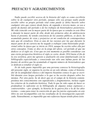PREFACIO Y AGRADECIMIENTOS
Nadie puede escribir acerca de la historia del siglo xx como escribiría
sobre la de cualquier otro período, aunque sólo sea porque nadie puede
escribir sobre su propio período vital como puede (y debe) hacerlo sobre
cualquier otro que conoce desde fuera, de segunda o tercera mano, ya sea a
partir de fuentes del período o de los trabajos de historiadores posteriores.
Mi vida coincide con la mayor parte de la época que se estudia en este libro
y durante la mayor parte de ella, desde mis primeros años de adolescencia
hasta el presente, he tenido conciencia de los asuntos públicos, es decir, he
acumulado puntos de vista y prejuicios en mi condición de contemporáneo
más que de estudioso. Esta es una de las razones por las que durante la
mayor parte de mi carrera me he negado a trabajar como historiador profesional sobre la época que se inicia en 1914, aunque he escrito sobre ella por
otros conceptos. Como se dice en la jerga del oficio, «el período al que me
dedico» es el siglo xix. Creo que en este momento es posible considerar con
una cierta perspectiva histórica el siglo xx corto, desde 1914 hasta el fin de
la era soviética, pero me apresto a analizarlo sin estar familiarizado con la
bibliografía especializada y conociendo tan sólo una ínfima parte de las
fuentes de archivo que ha acumulado el ingente número de historiadores que
se dedican a estudiar el siglo xx.
Es de todo punto imposible que una persona conozca la historiografía
del presente siglo, ni siquiera la escrita en un solo idioma, como el historiador de la antigüedad clásica o del imperio bizantino conoce lo que se escribió durante esos largos períodos o lo que se ha escrito después sobre los
mismos. Por otra parte, he de decir que en el campo de la historia contemporánea mis conocimientos son superficiales y fragmentarios, incluso según
los criterios de la erudición histórica. Todo lo que he sido capaz de hacer es
profundizar lo suficiente en la bibliografía de algunos temas espinosos y
controvertidos —por ejemplo, la historia de la guerra fría o la de los años
treinta— como para tener la convicción de que los juicios expresados en este
libro no son incompatibles con los resultados de la investigación especializada. Naturalmente, es imposible que mis esfuerzos hayan tenido pleno éxito

 