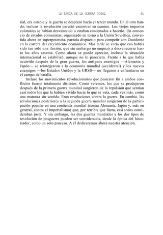 LA ÉPOCA DE LA GUERRA TOTAL

61

rial, era estable y la guerra se desplazó hacia el tercer mundo. En el otro bando, incluso la revolución pareció encontrar su camino. Los viejos imperios
coloniales se habían desvanecido o estaban condenados a hacerlo. Un consorcio de estados comunistas, organizado en torno a la Unión Soviética, convertida ahora en superpotencia, parecía dispuesto para competir con Occidente
en la carrera del crecimiento económico. Más tarde se vería que eso habría
sido tan sólo una ilusión, que sin embargo no empezó a desvanecerse hasta los años sesenta. Como ahora se puede apreciar, incluso la situación
internacional se estabilizó, aunque no lo pareciera. Frente a lo que había
ocurrido después de la gran guerra, los antiguos enemigos —Alemania y
Japón— se reintegraron a la economía mundial (occidental) y los nuevos
enemigos —los Estados Unidos y la URSS— no llegaron a enfrentarse en
el campo de batalla.
Incluso los movimientos revolucionarios que pusieron fin a ambos conflictos fueron totalmente distintos. Como veremos, los que se produjeron
después de la primera guerra mundial surgieron de la repulsión que sentían
casi todos los que la habían vivido hacia lo que se veía, cada vez más, como
una matanza sin sentido. Eran revoluciones contra la guerra. En cambio, las
revoluciones posteriores a la segunda guerra mundial surgieron de la participación popular en una contienda mundial (contra Alemania, Japón y, más en
general, contra el imperialismo) que, por terrible que fuera, casi todos consideraban justa. Y sin embargo, las dos guerras mundiales y los dos tipos de
revolución de posguerra pueden ser considerados, desde la óptica del historiador, como un solo proceso. A él dedicaremos ahora nuestra atención.

 