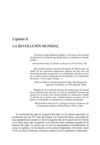 Capítulo II
LA REVOLUCIÓN MUNDIAL
Al mismo tiempo [Bujarin] añadió: «Creo que se ha iniciado
un período de revolución que puede durar y extenderse al mundo
entero».
ARTHUR RANSOME, Six Weeks in Russia in 1919 (1919, p. 54)
Qué terrible resulta la lectura del poema de Shelley (por no
hablar de las canciones campesinas egipcias de hace tres mil
años) denunciando la opresión y la explotación. Quienes lo lean
en un futuro todavía dominado por la opresión y la explotación,
afirmarán: «Ya en aquel tiempo...».
BERTOLT BRECHT después de haber leído «The Masque of
Anarchy» de Shelley, en 1938 (Brecht, 1964)
Después de la revolución francesa ha tenido lugar en Europa
una revolución rusa, que una vez más ha enseñado al mundo que
incluso los invasores más fuertes pueden ser rechazados cuando
el destino de la patria está verdaderamente en manos de los
pobres, los humildes, los proletarios y el pueblo trabajador.
Del periódico mural de la / 9 Brigata Ensebio Giambone de
los partisanos italianos, Í944 (Pavone, 1991, p. 406)

La revolución fue hija de la guerra del siglo xx: de manera particular, la
revolución rusa de 1917 que dio origen a la Unión Soviética, convertida en
una superpotencia cuando se inició la segunda fase de la guerra de los Treinta
y Un Años, pero más en general, la revolución como constante mundial en la
historia del siglo. La guerra por sí sola no desencadena inevitablemente la
crisis, la ruptura y la revolución en los países beligerantes. De hecho, hasta
1914 se creía lo contrario, al menos respecto de los regímenes establecidos

 