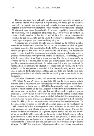 64

LA ERA DE LAS CATÁSTROFES

Durante una gran parte del siglo xx, el comunismo soviético pretendió ser
un sistema alternativo y superior al capitalismo, destinado por la historia a
superarlo. Y durante una gran parte del período, incluso muchos de quienes
negaban esa superioridad albergaron serios temores de que resultara vencedor.
Al mismo tiempo, desde la revolución de octubre, la política internacional ha
de entenderse, con la excepción del período 1933-1945 (véase el capítulo V),
como la lucha secular de las fuerzas del viejo orden contra la revolución
social, a la que se asociaba con la Unión Soviética y el comunismo internacional, que se suponía que la encarnaban y dirigían.
A medida que avanzaba el siglo xx, esa imagen de la política mundial
como un enfrentamiento entre las fuerzas de dos sistemas sociales antagónicos (cada uno de ellos movilizado, desde 1945, al amparo de una superpotencia que poseía las armas de la destrucción del mundo) fue haciéndose
cada vez más irreal. En los años ochenta tenía tan poca influencia sobre la
política internacional como pudieran tenerla las cruzadas. Sin embargo, no es
difícil comprender cómo llegó a tomar cuerpo. En efecto, la revolución de
octubre se veía a sí misma, más incluso que la revolución francesa en su fase
jacobina, como un acontecimiento de índole ecuménica más que nacional. Su
finalidad no era instaurar la libertad y el socialismo en Rusia, sino llevar a
cabo la revolución proletaria mundial. A los ojos de Lenin y de sus camaradas, la victoria del bolchevismo en Rusia era ante todo una batalla en la campaña que garantizaría su triunfo a escala universal, y esa era su auténtica justificación.
Cualquier observador atento del escenario mundial comprendía desde
1870 (véase La era del imperio, capítulo 12) que la Rusia zarista estaba
madura para la revolución, que la merecía y que una revolución podía derrocar al zarismo. Y desde que en 1905-1906 la revolución pusiera de rodillas al
zarismo, nadie dudaba ya de ello. Algunos historiadores han sostenido posteriormente que, de no haber sido por los «accidentes» de la primera guerra
mundial y la revolución bolchevique, la Rusia zarista habría evolucionado
hasta convertirse en una floreciente sociedad industrial liberal-capitalista, y
que de hecho ya había iniciado ese proceso, pero sería muy difícil encontrar
antes de 1914 profecías que vaticinaran ese curso de los acontecimientos. De
hecho, apenas se había recuperado el régimen zarista de la revolución de
1905 cuando, indeciso e incompetente como siempre, se encontró una vez
más acosado por una oleada creciente de descontento social. Durante los
meses anteriores al comienzo de la guerra, el país parecía una vez más al borde de un estallido, sólo conjurado por la sólida lealtad del ejército, la policía
y la burocracia. Como en muchos de los países beligerantes, el entusiasmo y
el patriotismo que embargaron a la población tras el inicio de la guerra
enmascararon la situación política, aunque en el caso de Rusia no por mucho
tiempo. En 1915, los problemas del gobierno del zar parecían de nuevo insu-

 
