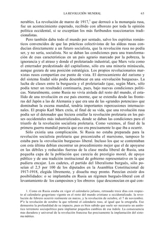 LA REVOLUCIÓN MUNDIAL

65

nerables. La revolución de marzo de 1917,1 que derrocó a la monarquía rusa,
fue un acontecimiento esperado, recibido con alborozo por toda la opinión
política occidental, si se exceptúan los más furibundos reaccionarios tradicionalistas.
Pero también daba todo el mundo por sentado, salvo los espíritus románticos convencidos de que las prácticas colectivistas de las aldeas rusas conducían directamente a un futuro socialista, que la revolución rusa no podía
ser, y no sería, socialista. No se daban las condiciones para una transformación de esas características en un país agrario marcado por la pobreza, la
ignorancia y el atraso y donde el proletariado industrial, que Marx veía como
el enterrador predestinado del capitalismo, sólo era una minoría minúscula,
aunque gozara de una posición estratégica. Los propios revolucionarios marxistas rusos compartían ese punto de vista. El derrocamiento del zarismo y
del sistema feudal sólo podía desembocar en una «revolución burguesa». La
lucha de clases entre la burguesía y el proletariado (que, según Marx, sólo
podía tener un resultado) continuaría, pues, bajo nuevas condiciones políticas. Naturalmente, como Rusia no vivía aislada del resto del mundo, el estallido de una revolución en ese país enorme, que se extendía desde las fronteras del Japón a las de Alemania y que era una de las «grandes potencias» que
dominaban la escena mundial, tendría importantes repercusiones internacionales. El propio Karl Marx creía, al final de su vida, que una revolución rusa
podía ser el detonador que hiciera estallar la revolución proletaria en los países occidentales más industrializados, donde se daban las condiciones para el
triunfo de la revolución socialista proletaria. Como veremos, al final de la
primera guerra mundial parecía que eso era precisamente lo que iba a ocurrir.
Sólo existía una complicación. Si Rusia no estaba preparada para la
revolución socialista proletaria que preconizaba el marxismo, tampoco lo
estaba para la «revolución burguesa» liberal. Incluso los que se contentaban
con esta última debían encontrar un procedimiento mejor que el de apoyarse
en las débiles y reducidas fuerzas de la clase media liberal de Rusia, una
pequeña capa de la población que carecía de prestigio moral, de apoyo
público y de una tradición institucional de gobierno representativo en la que
pudiera encajar. Los cadetes, el partido del liberalismo burgués, sólo poseían el 2,5 por 100 de los diputados en la Asamblea Constitucional de
1917-1918, elegida libremente, y disuelta muy pronto. Parecían existir dos
posibilidades: o se implantaba en Rusia un régimen burgués-liberal con el
levantamiento de los campesinos y los obreros (que desconocían en qué con1. Como en Rusia estaba en vigor el calendario juliano, retrasado trece días con respecto al calendario gregoriano vigente en el resto del mundo cristiano u occidentalizado. la revolución de febrero ocurrió realmente en marzo, y la revolución de octubre, el 7 de noviembre.
P"e la revolución de octubre la que reformó el calendario ruso, al igual que la ortografía. Eso
demuestra la profundidad de su impacto, pues es bien sabido que suele ser necesario un auténtico terremoto sociopolítico para implantar pequeños cambios de esa índole. La consecuencia
mas duradera y universal de la revolución francesa fue precisamente la implantación del sistema métrico.

 