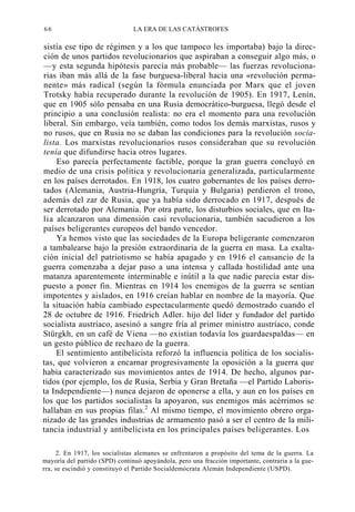 66

LA ERA DE LAS CATÁSTROFES

sistía ese tipo de régimen y a los que tampoco les importaba) bajo la dirección de unos partidos revolucionarios que aspiraban a conseguir algo más, o
—y esta segunda hipótesis parecía más probable— las fuerzas revolucionarias iban más allá de la fase burguesa-liberal hacia una «revolución permanente» más radical (según la fórmula enunciada por Marx que el joven
Trotsky había recuperado durante la revolución de 1905). En 1917, Lenin,
que en 1905 sólo pensaba en una Rusia democrático-burguesa, llegó desde el
principio a una conclusión realista: no era el momento para una revolución
liberal. Sin embargo, veía también, como todos los demás marxistas, rusos y
no rusos, que en Rusia no se daban las condiciones para la revolución socialista. Los marxistas revolucionarios rusos consideraban que su revolución
tenía que difundirse hacia otros lugares.
Eso parecía perfectamente factible, porque la gran guerra concluyó en
medio de una crisis política y revolucionaria generalizada, particularmente
en los países derrotados. En 1918, los cuatro gobernantes de los países derrotados (Alemania, Austria-Hungría, Turquía y Bulgaria) perdieron el trono,
además del zar de Rusia, que ya había sido derrocado en 1917, después de
ser derrotado por Alemania. Por otra parte, los disturbios sociales, que en Italia alcanzaron una dimensión casi revolucionaria, también sacudieron a los
países beligerantes europeos del bando vencedor.
Ya hemos visto que las sociedades de la Europa beligerante comenzaron
a tambalearse bajo la presión extraordinaria de la guerra en masa. La exaltación inicial del patriotismo se había apagado y en 1916 el cansancio de la
guerra comenzaba a dejar paso a una intensa y callada hostilidad ante una
matanza aparentemente interminable e inútil a la que nadie parecía estar dispuesto a poner fin. Mientras en 1914 los enemigos de la guerra se sentían
impotentes y aislados, en 1916 creían hablar en nombre de la mayoría. Que
la situación había cambiado espectacularmente quedó demostrado cuando el
28 de octubre de 1916. Friedrich Adler. hijo del líder y fundador del partido
socialista austríaco, asesinó a sangre fría al primer ministro austríaco, conde
Stürgkh, en un café de Viena —no existían todavía los guardaespaldas— en
un gesto público de rechazo de la guerra.
El sentimiento antibelicista reforzó la influencia política de los socialistas, que volvieron a encarnar progresivamente la oposición a la guerra que
había caracterizado sus movimientos antes de 1914. De hecho, algunos partidos (por ejemplo, los de Rusia, Serbia y Gran Bretaña —el Partido Laborista Independiente—) nunca dejaron de oponerse a ella, y aun en los países en
los que los partidos socialistas la apoyaron, sus enemigos más acérrimos se
hallaban en sus propias filas.2 Al mismo tiempo, el movimiento obrero organizado de las grandes industrias de armamento pasó a ser el centro de la militancia industrial y antibelicista en los principales países beligerantes. Los
2. En 1917, los socialistas alemanes se enfrentaron a propósito del tema de la guerra. La
mayoría del partido (SPD) continuó apoyándola, pero una fracción importante, contraria a la guerra, se escindió y constituyó el Partido Socialdemócrata Alemán Independiente (USPD).

 