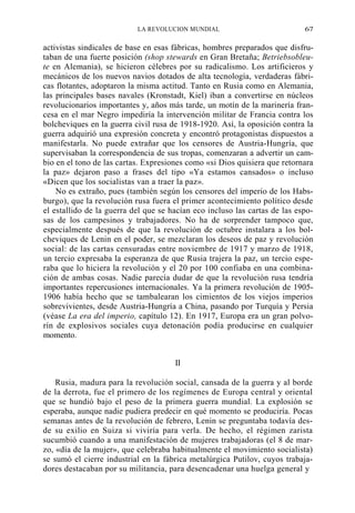 LA REVOLUCION MUNDIAL

67

activistas sindicales de base en esas fábricas, hombres preparados que disfrutaban de una fuerte posición (shop stewards en Gran Bretaña; Betriebsobleute en Alemania), se hicieron célebres por su radicalismo. Los artificieros y
mecánicos de los nuevos navios dotados de alta tecnología, verdaderas fábricas flotantes, adoptaron la misma actitud. Tanto en Rusia como en Alemania,
las principales bases navales (Kronstadt, Kiel) iban a convertirse en núcleos
revolucionarios importantes y, años más tarde, un motín de la marinería francesa en el mar Negro impediría la intervención militar de Francia contra los
bolcheviques en la guerra civil rusa de 1918-1920. Así, la oposición contra la
guerra adquirió una expresión concreta y encontró protagonistas dispuestos a
manifestarla. No puede extrañar que los censores de Austria-Hungría, que
supervisaban la correspondencia de sus tropas, comenzaran a advertir un cambio en el tono de las cartas. Expresiones como «si Dios quisiera que retornara
la paz» dejaron paso a frases del tipo «Ya estamos cansados» o incluso
«Dicen que los socialistas van a traer la paz».
No es extraño, pues (también según los censores del imperio de los Habsburgo), que la revolución rusa fuera el primer acontecimiento político desde
el estallido de la guerra del que se hacían eco incluso las cartas de las esposas de los campesinos y trabajadores. No ha de sorprender tampoco que,
especialmente después de que la revolución de octubre instalara a los bolcheviques de Lenin en el poder, se mezclaran los deseos de paz y revolución
social: de las cartas censuradas entre noviembre de 1917 y marzo de 1918,
un tercio expresaba la esperanza de que Rusia trajera la paz, un tercio esperaba que lo hiciera la revolución y el 20 por 100 confiaba en una combinación de ambas cosas. Nadie parecía dudar de que la revolución rusa tendría
importantes repercusiones internacionales. Ya la primera revolución de 19051906 había hecho que se tambalearan los cimientos de los viejos imperios
sobrevivientes, desde Austria-Hungría a China, pasando por Turquía y Persia
(véase La era del imperio, capítulo 12). En 1917, Europa era un gran polvorín de explosivos sociales cuya detonación podía producirse en cualquier
momento.
II
Rusia, madura para la revolución social, cansada de la guerra y al borde
de la derrota, fue el primero de los regímenes de Europa central y oriental
que se hundió bajo el peso de la primera guerra mundial. La explosión se
esperaba, aunque nadie pudiera predecir en qué momento se produciría. Pocas
semanas antes de la revolución de febrero, Lenin se preguntaba todavía desde su exilio en Suiza si viviría para verla. De hecho, el régimen zarista
sucumbió cuando a una manifestación de mujeres trabajadoras (el 8 de marzo, «día de la mujer», que celebraba habitualmente el movimiento socialista)
se sumó el cierre industrial en la fábrica metalúrgica Putilov, cuyos trabajadores destacaban por su militancia, para desencadenar una huelga general y

 