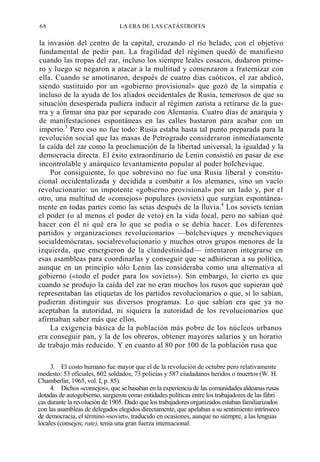 68

LA ERA DE LAS CATÁSTROFES

la invasión del centro de la capital, cruzando el río helado, con el objetivo
fundamental de pedir pan. La fragilidad del régimen quedó de manifiesto
cuando las tropas del zar, incluso los siempre leales cosacos, dudaron primero y luego se negaron a atacar a la multitud y comenzaron a fraternizar con
ella. Cuando se amotinaron, después de cuatro días caóticos, el zar abdicó,
siendo sustituido por un «gobierno provisional» que gozó de la simpatía e
incluso de la ayuda de los aliados occidentales de Rusia, temerosos de que su
situación desesperada pudiera inducir al régimen zarista a retirarse de la guerra y a firmar una paz por separado con Alemania. Cuatro días de anarquía y
de manifestaciones espontáneas en las calles bastaron para acabar con un
imperio.3 Pero eso no fue todo: Rusia estaba hasta tal punto preparada para la
revolución social que las masas de Petrogrado consideraron inmediatamente
la caída del zar como la proclamación de la libertad universal, la igualdad y la
democracia directa. El éxito extraordinario de Lenin consistió en pasar de ese
incontrolable y anárquico levantamiento popular al poder bolchevique.
Por consiguiente, lo que sobrevino no fue una Rusia liberal y constitucional occidentalizada y decidida a combatir a los alemanes, sino un vacío
revolucionario: un impotente «gobierno provisional» por un lado y, por el
otro, una multitud de «consejos» populares (soviets) que surgían espontáneamente en todas partes como las setas después de la lluvia.4 Los soviets tenían
el poder (o al menos el poder de veto) en la vida local, pero no sabían qué
hacer con él ni qué era lo que se podía o se debía hacer. Los diferentes
partidos y organizaciones revolucionarios —bolcheviques y mencheviques
socialdemócratas, socialrevolucionario y muchos otros grupos menores de la
izquierda, que emergieron de la clandestinidad— intentaron integrarse en
esas asambleas para coordinarlas y conseguir que se adhirieran a su política,
aunque en un principio sólo Lenin las consideraba como una alternativa al
gobierno («todo el poder para los soviets»). Sin embargo, lo cierto es que
cuando se produjo la caída del zar no eran muchos los rusos que supieran qué
representaban las etiquetas de los partidos revolucionarios o que, si lo sabían,
pudieran distinguir sus diversos programas. Lo que sabían era que ya no
aceptaban la autoridad, ni siquiera la autoridad de los revolucionarios que
afirmaban saber más que ellos.
La exigencia básica de la población más pobre de los núcleos urbanos
era conseguir pan, y la de los obreros, obtener mayores salarios y un horario
de trabajo más reducido. Y en cuanto al 80 por 100 de la población rusa que
3. El costo humano fue mayor que el de la revolución de octubre pero relativamente
modesto: 53 oficiales, 602 soldados, 73 policías y 587 ciudadanos heridos o muertos (W. H.
Chamberlin, 1965, vol. I, p. 85).
4. Dichos «consejos», que se basaban en la experiencia de las comunidades aldeanas rusas
dotadas de autogobierno, surgieron como entidades políticas entre los trabajadores de las fábri
cas durante la revolución de 1905. Dado que los trabajadores organizados estaban familiarizados
con las asambleas de delegados elegidos directamente, que apelaban a su sentimiento intrínseco
de democracia, el término «soviet», traducido en ocasiones, aunque no siempre, a las lenguas
locales (consejos; rate), tenía una gran fuerza internacional.

 